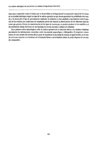 Los residuos siderúrgicos de una ferrería a la catalana: la Farga Rosell (1842-1876)
datos para comprender mejor el trabajo que se desarrollaba en la Farga Rossell. La separación espacial de los restos
de la actividad siderúrgica según la etapa de la cadena operativa en que fueron generados ha posibilitado este estu-
dio y ha favorecido el tipo de aproximación empleado. En definitiva, se han ampliado conocimientos sobre la ges-
tión de los residuos, las condiciones de tratamiento previo del mineral, la diferenciación de los diferentes tipos de
restos que genera el homo, la caracterización de los tipos de escoria que se pueden producir en los martillos y el
descubrimiento debajo del horno de una tipología de escoria asociada a trabajos de soldadura.
Estos primeros datos mineralógicos sobre la cadena operativa de la reducción directa a la catalana completan
parcialmente las informaciones conocidas a nivel documental, arqueológico y bibliográfico. El progresivo conoci-
miento de esta variante del sistema directo pone de manifiesto la necesidad de avanzar, en igual sentido, en el estu-
dio de la otra existente en el nordeste de la Península Ibérica con la finalidad última de poder disponer de un estu-
dio comparativo.
462
 