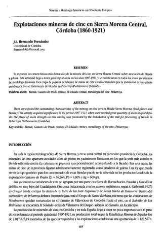 Minería y Metalurgia históricas en el Sudoeste Europeo
Explotaciones mineras de cinc en Sierra Morena Central.
Córdoba (1860-1921)
J.L. Hernando Fernández
Universidad de Córdoba.
jhernandofdz@hotmail.com
RESUMEN
Se exponen las características más destacadas de la minería del cinc en Sierra Morena Central -sobre asociación de blenda
y galena-. Esta actividad llegó a tener gran importancia en los años 1907-1921, y se beneficiaron en todos los casos yacimientos
de morfología filoniana. Esta etapa de pujanza de laboreo de minas de cinc estuvo estimulada por la instalación de una planta
metalúrgica para el tratamiento de blendas en Peñarroya-Pueblonuevo (Córdoba).
Palabras clave: Blenda, Casiano de Prado (mina), El Soldado (mina), metalurgia del cinc, Peñarroya.
ABSTRACT
There are exposed the outstanding characteristics of the mining on zinc ores in Middle Sierra Morena (leadglance a
blende). This activity acquired significance in theperiod 1907-1921, when were workedgreat quantity ofseam shaped de
sits. The phase of main strength on this mining was promoted by the installation of the millfor processing of blende in
Peñarroya Pueblonuevo (Cordoba).
Key words: Blende, Casiano de Prado (mine), El Soldado (mine), metallurgy of the zinc, Peñarroya.
INTRODUCCIÓN
En toda la región metalogenética de Sierra Morena, y en su zona central en particular -provincia de Córdoba-, los
minerales de cinc aparecen asociados a los de plomo en yacimientos rilonianos, en los que la serie más común es
blenda-willemita-cincita (la calamina se presenta excepcionalmente acompañando a la blenda). Por esta razón, las
minas de cinc de la provincia figuran administrativamente registradas como criaderos de galena. Una ley que pueda
servir de tipo genérico para los concentrados de estas blendas puede ser la obtenida en los productos lavados de la
explotación Casiano de Prado: Zn = 36,26%, Pb = 4,80% y Ag = 600 g/t.
Los yacimientos cordobeses de cinc se agrupan por una parte en el área de Hornachuelos, Posadas yAlmodóvar
del Río, no muy lejos del Guadalquivir. Otra zona (relacionada con los asomos nefeltnicos, según A. Carbonell, 1927)
es el lugar donde encajan las minas de la Torre de las Siete Esquinas y de Santa María de Trassierra. Dentro del
carbonífero de Peñarroya-Belmez-Fuenteobejuna, está el Grupo de Santa Bárbara, mientras que las concesiones de
Mirabuenos quedan enmarcadas en el término de Viliaviciosa de Córdoba. Hacia el este, en el Batolito de Los
Pedrocbes, se encuentra El Soldado -cerca de Villanueva del Duque-, además de Claudio, en Alcaracejos.
La producción de minerales de cinc, en Córdoba y en toda España, llegó a tener no poca importancia en el pasa-
do: en referencia al período quindenial 1907-1921, su producción total -según la Estadística Minera de España- fue
de 2.017.827,19 toneladas, de las que corresponden a las explotaciones cordobesas una aportación de 1.120.5671.
463
 