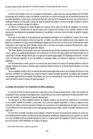 La mina romana de Lapis Specularis de "La Mora Encantada" en Torrejoncillo del Rey (Cuenca)
Si bien en un principio contó con sus antiguos colaboradores y alguno más que, ante las perspectivas favorables
del hallazgo de la cavidad se sumó a la cuadrilla en busca del oro, el paso del tiempo sin los resultados deseados, iría
haciendo abandonar a todos menos al principal implicado, que hizo de la búsqueda del tesoro una cuestión perso-
nal hasta el final de sus días, hasta el punto de dejar de laborar los campos e invertir su tiempo, su dinero y ahorros
en medios para intentar conseguir su objetivo.
Las labores de búsqueda de Pedro Morales en el interior de la mina, son fáciles de distinguir con respecto
a los testimonios y excavaciones de época romana por la pátina más reciente de los estériles. Además se dife-
rencian por una disposición encaminada claramente a escudriñar y a remover tierra en finales de galerías y lugares
destacados.
De lo que no hay duda, es de las pruebas de una búsqueda sistemática en la totalidad de la mina y de un cono-
cimiento absoluto de la misma no sólo en lo que hoy es visible y accesible, sino también en las zonas cegadas y ane-
gadas por escombros de lo que sería la morfología completa de la mina. Esto es, de zonas de la mina que hoy están
colmatadas y que vemos que Pedro Morales intentó abrir y en otros casos abrió, consciente del desarrollo y direc-
ción de los pisos y de la estructura global del minado.
Tras Pedro Morales, la mina quedó como una curiosidad más que ha sido visitada por vecinos de los pueblos cer-
canos y grupos de espeleología deportiva. En la década de los setenta del siglo pasado fue inspeccionada por el
Arqueólogo D. Martín Almagro Basch, que en su guía del conjunto arqueológico de Segobriga la menciona e incluye
entre las minas de espejuelo de las que hablaba el naturalista Plinio con relación a Hispania y en referencia a
Segobriga.
Más recientemente, la mina y parte de su contexto fue mencionada en la obra de D. Santiago Palomero sobre las
calzadas romanas de Cuenca, e incluida como yacimiento minero romano en la Tabula Imperii Romani, en su hoja
K-30 (Madrid)4
.
En la actualidad y desde el 2003, la mina ha sido intervenida arqueológicamente por el equipo del Proyecto Cien
mil Pasos Alrededor de Segobriga que estudia la minería romana del lapis specularis. Los trabajos han permitido
una primera aproximación al minado, revelándose éste, por sus características, como una de las minas más intere-
santes del distrito minero romano de lapis specularis.
LA MORA ENCANTADA Y SU CONTEXTO EN ÉPOCA ROMANA
La mina de la Mora Encantada, planteaba a todas luces antes de nuestra intervención y sobre todo después de
las primeras visitas, un primer interrogante claro: ¿Era posible que una zona de explotación de lapis specularis tuvie-
ra un solo minado y en particular de grandes dimensiones?.
La experiencia en otros complejos mineros de espejillo, atestigua que las áreas de explotación se estructuran
en un número variable de minados consecuente con la zona de mineral explotable, y si bien, en algunos casos,
el número de minas es más bien pequeño (siempre en consonancia con la mineralización del lugar), no es frecuen-
te la localizacion de una única mina en una zona geológicamente practicable y donde es factible beneficiar el yeso
especular.
En ocasiones, es posible encontrar restos aislados y solitarios de pozos de prospección romanos en zonas yesí-
feras donde tratan de sondear el potencial de lapis specularis atraídos por pequeñas vetas de espejuelo en superfi-
cie o por cavidades kársticas naturales también en yeso y con algún indicio de espejillo en interior, como por ejem-
plo en la cercana "Cueva del Bache" de Campos de Paraíso.
' Tabula Imperii Romani (K30) - página 224 entradaJSP.
248
 