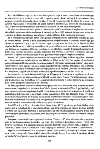 J.L. Hernando Fernández
En el año 1866 entró en producción la mina San Rafael, con lo que se eleva a tres el número de explotaciones
de mineral de cinc en la provincia, pero en 1867 el ingeniero Martínez Rucker informa de la existencia de cuatro
minas en explotación dentro del territorio cordobés. El mineral -con una ley media del 30% de Zn- se sigue expi-
diendo a Bélgica, siendo el precio medio del quintal métrico en bocamina 0,833 escudos. En este mismo año de
1867, se procedió al desmantelamiento de la fundición ubicada en La Torre de las Siete Esquinas.
La mina San Matías comenzó a producir, constatándose también actividad en la explotación denominada
¡Descuidada; ambas suspenderían sus labores al año siguiente. Ya en 1869 solamente figuran como activas San
Antonio y San Rafael, que obtienen mineral como resultado del lavado de las escombreras de rechazo.
En el período transcurrido entre 1870 y 1886, apenas si se registra actividad en la minería cordobesa del cinc;
no obstante,Antonio Carbonell -a través de informes privados, independientes de la Estadística Minera- supo que
algunos "sacageneristas" lograron, en 1871, ciertas "cargas" operando sobre las labores de La Torre de las Siete
Esquinas.También relata el sabio ingeniero el hecho de que en 1878 se registró para calamina la concesión Diosa
-que habría de ser caducada en 1885-, que, en realidad, era un subterfugio con el fin de paralizar la explotación de
fosfato calizo (fosforita) existente en las calizas carboníferas de la Sierra de la Estrella, en el término de Espiel, a la
sombra de la supuesta existencia de minas de cinc que, como después se pudo comprobar, no existían.
Pero en 1887 Casiano de Prado -en el término de Posadas- produjo 2000 Qm. de blenda argentífera, y solamente
en el último cuatrimestre del año siguiente (con 343 obreros, 200 de interior) 4033 Qm., pagados a 5 pta el quintal
puesto en bocamina. El lavadero contaba con una máquina de 20 HP,trámeles,machacadora,molinos, 3 cribas Hartz,
varios"tinancos" -cribas inglesas- y un round-buddle. La producción total cordobesa de mineral de cinc en 1890 fue
extraída de esta mina (y adquirida por "una Casa belga compradora de minerales"), que tenía un pueble medio de
610 trabajadores y disponía de 6 máquinas de vapor, que suponían una potencia instalada de 250 HE
Ese mismo año, en Araceli -Villanueva del Duque, de 100 operarios-, la blenda que acompañaba a la galena se
tiraba al vacie, puesto que aún no estaba construido el ferrocarril minero Peñarroya-Puertollano ni puesta en mar-
cha la fundición de cinc de Pueblonuevo,"...no permitiendo dicho mineral el costoso transporte que se requería
hasta situarlo en el puerto de embarque" (A. Carbonell).
En 1891 sigue siendo Casiano de Prado la única productora; en su interior, con vistas a mejorar sus rendi-
mientos, ensaya las perforadoras hidráulicas Brand.M año siguiente se alcanzan los 350 m. de profundidad,y en el
pozo maestro se sustituyen las guiaderas de cable por carriles de hierro; en el exterior, el alumbrado de petróleo es
cambiado por el eléctrico, para lo que se llegó a instalar una dinamo de 110 v -para 2 lámparas de arco y 33 lámpa-
ras incandescentes Siemens-. En el interior, especialmente, resultaban muy frecuentes los accidentes, graves y mor-
tales, entre un pueble que alcanzaba ya los 750 trabajadores (tratando de aumentar la seguridad, se estudió un meca-
nismo de seguridadparacaídas acorde con las nuevas guiaderas instaladas).
Para 1893 se llega a 470 m., y la producción de blenda alcanza 43.331 qq. mientras que la cantidad de galena
decrece con la profundidad. En el año siguiente, el valor total de la producción de Casiano de Prado asciende
a 160.396 ptas, En el bienio 1895-1896 el mineral cordobés de cinc vendido procede en exclusiva de esta mina
-donde se siguen produciendo los accidentes, tanto en los disparos de barrenos como en las labores de arranque
por realces-.
Las operaciones mineralúrgicas ocupaban a 62 hombres, 17 mujeres y 15 niños, utilizándose diversos aparatos
entre los que figuraban molinos de cilindros y de bolas, cribas continuas y discontinuas, "rumbos" y "royos". Para
llevar los concentrados de la mina a la estación de ferrocarril de Posadas (línea Córdoba-Sevilla), se disponía -1895-
"de 80 a 120 mulos y otras 10 caballerías de la mina" (según pudo determinarA. Carbonell en el Distrito Minero).
El producto obtenido ese año en el laboreo de El Rincón, con 80 hombres (y 6 mujeres y 18 niños en exterior)
no se colocó en el mercado. Esta mina del término de Hornachuelos disponía de un molino de caballerías, además
de "rumbos" y "royos" para la preparación mecánica de las menas.
465
 