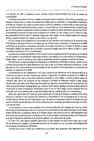 J.I.. Hernando Fernández
y un laberinto. En 1909, se instalaron 2 mesas circulares (sistema Sturtevant-Pinder) con el fin de sustituir los
round-buddies.
Las blendas producidas en 1910 son vendidas en bocamina al precio medio de 53,85 pesetas por tonelada, con-
tinuando en buena parte su camino vía marítima hacia Bélgica para ser sometidas al correspondiente tratamiento.
En El Rincón, el mineral -tras realizar un primer trayecto a lomos de caballerías- se transportaba en carros hasta enla-
zar con el ferrocarril Córdoba-Sevilla, siendo cotizado a 3,50 pta el Qm. por la Casa Dumond ¡reres, de Lieja. En este
año de 1910 se produce la paralización total de los trabajos en Casiano de Prado (habiéndose alcanzado los 550 m.
de profundidad), incluyendo el lavado de las escombreras; sin embargo, en CincoAmigos -con 371 obreros- se logra
una profundidad de 350 m.Mayo 2o
, explotada -al igual que Cinco Amigos- por la compañía inglesa The Calamón
Mining Company of Spain Ltd., emplea en estas fechas a 121 operarios.
En 1912 constan en las estadísticas los concentrados de cinc obtenidos en los lavaderos de las minas del térmi-
no de Vilianueva del Duque Terreras y San Rafael, que son remitidos para su tratamiento a la fundición de la SMMP
en Pueblonuevo. El producto concentrado procedente de las minas enclavadas en el término de Posadas se seguía
exportando a Bélgica. Este mismo año se electrifica el sistema de desagüe -para 400 m3
diarios- en Mayo 2°, donde
ya se habían alcanzado los 340 m. de profundidad.
La producción cordobesa de blendas en 1913 se reparte entre las explotaciones del Grupo minero de El Soldado
(en cuyo ámbito se encontraban las citadas minas Terreras y San Rafael) y las ya mencionadas de Hornachuelos y
Posadas. Mayo 2° pone en marcha un nuevo taller de preparación mecánica equipado con motores eléctricos.
Por estas fechas, la planta metalúrgica de Pueblonuevo (o Pueblonuevo delTerrible) comienza a fundir los con-
centrados que provienen de la mina Mirabuenos -sita, como se dijo, en el término municipal de Vülaviciosa-. Un año
más tarde, en 1914, toda la producción de concentrado de cinc resultado de la actividad minera en la provincia era
fundida en la instalación de la SMMP
Las perspectivas son muy halagüeñas en 1915, hasta el punto de que Mirabuenos ha de almacenar parte de su
producción por falta de mercado, mientras que Claudio y, lógicamente, El Soldado (propiedad de la SMMP), así
como Santa Bárbara -que ya tenía vibro clasificadores instalados y mesas Wilfky-, no tenían problema alguno de
"mercado" para colocar sus productos. En este momento la Sociedad de Peñarroya compró la mina mogina
Claudio,puesto que estaba desarrollando una clara política de expansión y monopolización de los yacimientos exis-
tentes en la gran provincia metalogenética que constituye Sierra Morena; asimismo, esta gran empresa intentó la
recuperación de minas recientemente abandonadas (como el caso de Cinco Amigos, que fue desaguada hasta un
cierto nivel, pero al encontrarse todas sus galerías hundidas hubo de concluir la labor de reconocimiento).
Habría que esperar hasta 1917 para que en las instalaciones de lavado de El Soldado se instalasen varias cribas
Hancock, no obstante lo cual, la producción cordobesa de concentrados de cinc no despegaría aún. En todo caso,
no debe dejar de referirse que este Grupo minero -que, a la sazón, era el principal productor de blendas en la pro-
vincia de Córdoba- apenas disminuyó sus cifras de producción,pese a las huelgas que habían tenido lugar en el trans-
curso del año 1918.
Un año después se conoce la gran explosión en las cifras de producción, que multiplica por nueve los resulta-
dos del ejercicio inmediatamente anterior,y el precio de los concentrados de cinc salidos del lavadero deEl Soldado
totaliza 910.804 ptas. La población obrera de El Soldado alcanza, nada menos, la cifra de 1288 trabajadores; pero
debe decirse que la producción del concentrado de cinc era una actividad complementaria dentro del trabajo mine-
ro,ya que la explotación prioritaria era la del plomo -galenas- y, en consecuencia, de la plata.
En 1920 y 1921, salvo alguna cantidad de mineral rico en plata extraído en la mina cuerva Guido -que se expe-
día a la fundición de Cartagena-, la producción provincial de concentrado de cinc era tratada ntíneralúrgicamente
en la fundición de Pueblonuevo delTerrible.
El pueble obrero para el último año considerado en este trabajo, sigue alcanzando cifras importantes, a la vez
467
 