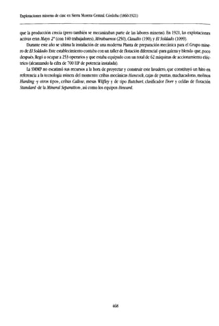 Explotaciones mineras de cinc en Sierra Morena Central. Córdoba (1860-1921)
que la producción crecía (pero también se mecanizaban parte de las labores mineras). En 1921, las explotaciones
activas eran Mayo 2° (con 140 trabajadores), Mirabuenos (250), Claudio (190), y El Soldado (1099).
Durante este año se ultima la instalación de una moderna Planta de preparación mecánica para el Grupo mine-
ro de El Soldado. Este establecimiento contaba con un taller deflotacióndiferencial -para galena y blenda- que, poco
después, llegó a ocupar a 253 operarios y que estaba equipado con un total de 62 máquinas de accionamiento eléc-
trico (alcanzando la cifra de 700 HP de potencia instalada).
La SMMP no escatimó sus recursos a la hora de proyectar y construir este lavadero, que constituyó un hito en
referencia a la tecnología minera del momento: cribas mecánicas Hancock, cajas de puntas, machacadoras, molinos
Harding -y otros tipos-, cribas Callow, mesas Wilfley y de tipo Butchart, clasificador Dorr y celdas de flotación
Standard -de la Mineral Separation-, así como los equipos Heward.
468
 