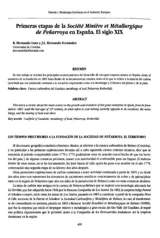 Minería y Metalurgia históricas en el Sudoeste Europeo
Primeras etapas de la Société Miniére et Métallurgique
de Peñarroya en España. El siglo XIX
R. Hernando Luna y J.L. Hernando Fernández
Universidad de Córdoba.
jhernandofdz@hotmail.com
RESUMEN
En este trabajo se reseñan los principales acontecimientos del desarrollo de esta gran empresa minera en España, desde el
momento de su fundación en 1881 hasta finales de la decimonovena centuria, tanto en lo que se refiere a la minería del carbón
(actividad que era totalmente contraria a su vocación empresarial) como a la metalurgia y el laboreo del plomo y de la plata.
Palabras clave: Cuenca carbonífera del Guadiato, metallurgy of lead, Peñarroya, Rothschild.
ABSTRACT
This text is a review about the main events on the growth and evolution ofthis great enterprise in Spain,from itsfoun-
dation -1881- until the last ages of 19" century, in what refers to coal mining (activity opposite to its vocation), the meta
llurgy, and the mining of lead and silver.
Key words: Coalfield of Guadiato, metallurgy of lead, Peñarroya, Rothschild.
LOS TIEMPOS PRECURSORES AIA FUNDACIÓN DE LA SOCIEDAD DE PEÑARROYA. EL TERRITORIO
El diccionario geográfico-estadístico-histórico Madoz, al referirse a la cuenca carbonífera de Belmez (Córdoba),
y en particular a las primeras explotaciones llevadas allí a cabo siguiendo ciertos criterios técnicos, dice que se
remontan al período comprendido entre 1770 y 1779, pudiéndose estar de acuerdo con el hecho de que los herre-
ros del país, y de algunas comarcas próximas, usasen con anterioridad el combustible para sus fraguas. El redescu-
bridor de estas minas, así se ha documentado, fue José Simón de Lulo, quien las puso a su nombre en el año 1778,
comenzando una segunda etapa de su laboreo dos años después.
Otras posteriores explotaciones de carbón comienzan a tener actividad continuada a partir de 1845, y ya desde
dos años antes son numerosos los denuncios de yacimientos metálicos -concretamente de cobre y de galena/plata-
tanto en la región de Peñarroya (que aún era aldea de la jurisdicción de Belmez) como en otras comarcas aledañas.
La mina de carbón más antigua en la cuenca de Peñarroya-Belmez que se explotó con tecnología adecuada fue
La Terrible, que fue adquirida hacia 1846 por la francesa Compañía de Los Santos. En 1862, la empresa belga Parent
et Schaken compró, entre otras, las minas de Los Santos, pasando en 1865 a constituir -a partir de la compañía Fives
et Lille, sucesora de la Parent et Schaken- la Sociedad Carbonífera y Metalífera de Belmez, la cual, al transformar-
se de comanditaria en anónima, pasaría en 1869 a llamarse Société Houillére et Métallurgique de Belmez (SHMB),
que fue la empresa que inició el despegue minero y metalúrgico a gran escala del Alto Valle del Guadiato, al seguir
una política expansionista que le permitió -junto a la Compañía de los Ferrocarriles Andaluces- ser la empresa
dominante en la región.
469
 