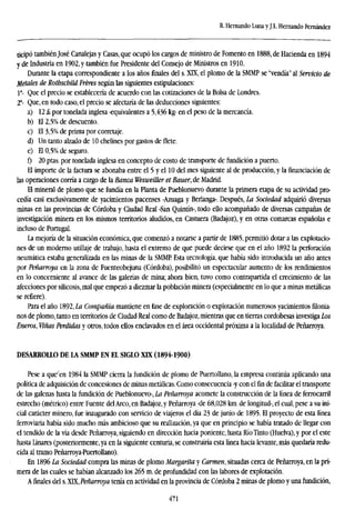 R. Hernando Lima yJ.L. Hernando Fernández
ticipó también José Canalejas y Casas, que ocupó los cargos de ministro de Fomento en 1888, de Hacienda en 1894
y de Industria en 1902, y también fue Presidente del Consejo de Ministros en 1910.
Durante la etapa correspondiente a los años finales del s. XTX, el plomo de la SMMP se "vendía" al Servicio de
Metales de Rothschild Fréres según las siguientes estipulaciones:
Ia
- Que el precio se establecería de acuerdo con las cotizaciones de la Bolsa de Londres.
2a
- Que, en todo caso, el precio se afectaría de las deducciones siguientes:
a) 12 £ por tonelada inglesa -equivalentes a 5,436 kg- en el peso de la mercancía.
b) El 2,5% de descuento.
c) El 3,5% de prima por corretaje.
d) Un tanto alzado de 10 chelines por gastos de flete.
e) El 0,5% de seguro.
f) 20 ptas. por tonelada inglesa en concepto de costo de transporte de fundición a puerto.
El importe de la factura se abonaba entre el 5 y el 10 del mes siguiente al de producción, y la financiación de
las operaciones corría a cargo de la Banca Wesweiller et Bauer, de Madrid.
El mineral de plomo que se fundía en la Planta de Pueblonuevo durante la primera etapa de su actividad pro-
cedía casi exclusivamente de yacimientos pacenses -Azuaga y Berlanga-. Después, La Sociedad adquirió diversas
minas en las provincias de Córdoba y Ciudad Real -San Quintín-, todo ello acompañado de diversas campañas de
investigación minera en los mismos territorios aludidos, en Castuera (Badajoz), y en otras comarcas españolas e
incluso de Portugal.
La mejoría de la situación económica, que comenzó a notarse a partir de 1885, permitió dotar a las explotacio-
nes de un moderno utillaje de trabajo, hasta el extremo de que puede decirse que en el año 1892 la perforación
neumática estaba generalizada en las minas de la SMME Esta tecnología, que había sido introducida un año antes
por Peñarroya en la zona de Fuenteobejuna (Córdoba), posibilitó un espectacular aumento de los rendimientos
en lo concerniente al avance de las galerías de mina; ahora bien, tuvo como contrapartida el crecimiento de las
afecciones por silicosis, mal que empezó a diezmar la población minera (especialmente en lo que a minas metálicas
se refiere).
Para el año 1892, La Compañía mantiene en fase de exploración o explotación numerosos yacimientos filonia-
nos de plomo, tanto en territorios de Ciudad Real como de Badajoz, mientras que en tierras cordobesas investiga Los
Eneros, Viñas Perdidas y otros, todos ellos enclavados en el área occidental próxima a la localidad de Peñarroya.
DESARROLLO DE LA SMMP EN EL SIGLO XLX (1894-1900)
Pese a que'en 1984 la SMMP cierra la fundición de plomo de Puertollano, la empresa continúa aplicando una
política de adquisición de concesiones de minas metálicas. Como consecuencia -y con el fin de facilitar el transporte
de las galenas hasta la fundición de Pueblonuevo-, La Peñarroya acomete la construcción de la línea de ferrocarril
estrecho (métrico) entre Fuente delArco, en Badajoz, y Peñarroya -de 68,028 km. de longitud-, el cual, pese a su ini-
cial carácter minero, fue inaugurado con servicio de viajeros el día 23 de junio de 1895. El proyecto de esta línea
ferroviaria había sido mucho más ambicioso que su realización, ya que en principio se había tratado de llegar con
el tendido de la vía desde Peñarroya, siguiendo en dirección hacia poniente, hasta Río Tinto (Huelva), y por el este
hasta Linares (posteriormente, ya en la siguiente centuria, se construiría esta línea hacia levante, más quedaría redu-
cida al tramo Peñarroya-Puertollano).
En 1896 La Sociedad compra las minas de plomo Margarita y Carmen, situadas cerca de Peñarroya, en la pri-
mera de las cuales se habían alcanzado los 265 m. de profundidad con las labores de explotación.
Afinalesdel s. XTX, Peñarroya tenía en actividad en la provincia de Córdoba 2 minas de plomo y una fundición,
471
 