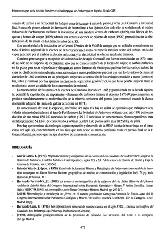 Primeras etapas de la Société Miniére etMétallurgique de Peñarroya en España. El siglo XK
4 minas de carbón y un ferrocarril. En Badajoz -zona deAzuaga- 4 minas de plomo,y otras 3 en Castuera;y en Ciudad
Real, 5 minas de plomo además del ferrocarril de Puertollano a San Quintín. Con todo ello se va definiendo el núcleo
industrial de Pueblonuevo mediante la instalación de un lavadero central de carbones (1899), una fábrica de bri-
quetas y hornos de coque (1899); además una central eléctrica de calderas de vapor (1900) permitió iniciar la elec-
trificación de las minas en los primeros años del s. XX.
Con anterioridad a la instalación de la Central Térmica de la SMMP, la energía que se utilizaba normalmente en
todo el ámbito regional de la cuenca de Peñarroya-Belmez -tanto en minería metálica como del carbón- era la del
vapor generado por el carbón explotado en la zona, y la electricidad se obtenía mediante dinamos.
Conviene precisar que -a excepción de las bombas de desagüe Cornwall,qut fueron introducidas en 1870- cuan-
do no sólo no se disponía de electricidad, sino que se carecía también de la fuerza del vapor, se usaban malacates
en los pozos para sacar el producto y desaguar, así como barrenas de viento para perforar los barrenos, e incluso las
cajas de clasificación mineralúrgica eran accionadas a mano, pudiéndose precisar que -en los lavaderos de mineral-
alrededor de I860 comienza en las principales empresas la sustitución de los artilugios movidos a mano (como cri-
bas, rollos y rumbos) por los aparatos mecánicos de separación gravimetrica, lo que hizo posible mejorar tanto el
rendimiento como la calidad de los concentrados de mineral.
La mecanización de las minas en la cuenca del Guadiato, iniciada en 1865 y generalizada en la década siguien-
te, permitió la explotación de importantes volúmenes de carbones durante el decenio 1870-80; pero, asimismo, se
produce simultáneamente la modernización de la minería cordobesa del plomo (que comenzó cuando la Banca
Rothschild adquirió las minas de galena de la zona en 1871).
En consecuencia de todo lo expuesto, al término del siglo XLX hay un millar de operarios que trabajan en acti-
vidades minero-industriales en el área de Pueblonuevo. La Sociedad de Peñarroya obtiene en el año 1899 como pro-
ducción de sus minas 156.240 toneladas de carbón y 29.717 toneladas de concentrados plomo-argentíferos; trata
metalúrgicamente 54.124 t.de concentrado, y obtiene 33.895 t.de plomo metal más 50.558 kg.de plata.
Pero hay que terminar diciendo que la gran expansión y desarrollo de la SMMP habría de tener lugar en el trans-
curso del siglo XX, concretamente en los años que van desde su mismo comienzo hasta el preciso final de la Ia
Guerra Mundial, período que escapa al motivo de la presente comunicación.
BIBLIOGRAFÍA
García García, L (1979): Propiedad minera y compañías de la cuenca delríoGuadiato.Actas del Primer Congreso de
Historia de Andalucía, Córdoba. Andalucía Contemporánea, siglos XIX y XX. Publicaciones del Monte de Piedad y Caja de
Ahorros de Córdoba, vol. 1,529-562.
Guisado Velarde, J. (post, a 1978): Estudio de la Sociedad Mineray Metalúrgica de Peñarroya como modelo de inv
sión extranjera en Sierra Morena. Factores geográficos de medios de comunicación y legislación. Inéd. 79 pp. A
Hernando, Peñarroya, 211.
Hernando Fernández, J.L. (2000): la comarca metalagenética de la cabecera del río Zújar. (Minería del plomo)
Andalucía, España. Actas del Congreso Internacional sobre Patrimonio Geológico y Minero. V Sesión Científica. Linares
(Jaén), SEDPGYM. IGME, vol. monográfico, serieTemas Geológico-Mineros. Madrid, pp. 207-217.
(2003): Mineralurgia y metalurgia no férrea en el sureste peninsular. Cartagena-Portmán-La Unión. Actas del
Congreso Internacional sobre Patrimonio Geológico y Minero. VII Sesión Científica. SEDPGYM. U.P. de Cartagena. IGME,
Madrid, 10 pp.
- Hernando Luna, R. (1956): Las explotaciones mineras de nuestra cuenca en el siglo XVIII... Cuenca carbonífera
Guadiato. Rev. Peñarroya, ago. Peñarroya Pueblonuevo (Córdoba).
(1970): Bibliografía geológico-minera de la provincia de Córdoba. Col. Memorias del IGME, t. 74 completo,
268 pp. Madrid.
472
 