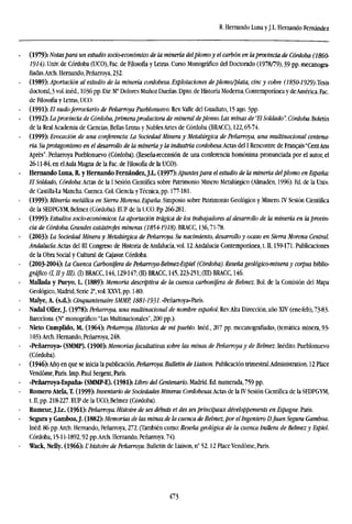 R. Hernando Luna yJ.L. Hernando Fernández
(1979): Notaspara un estudio socioeconómico de la minería delplomoy el carbón en laprovincia de Córdoba (I860-
1914). Univ. de Córdoba (UCO), Fac. de Filosofía y Letras. Curso Monográfico del Doctorado (1978/79), 39 pp. mecanogra-
fiadas. Arch. Hernando, Peñarroya, 232.
(1989): Aportación al estudio de la minería cordobesa. Explotaciones de plomo/plata, cinc y cobre (1850-1929).Tesis
doctoral, 3 vol. inéd., 1036 pp. Dir: Ma
Dolores Muñoz Dueñas. Dpto. de Historia Moderna, Contemporánea y deAmérica. Fac.
de Filosofía y Letras, UCO.
(1991): El nudo ferroviario de Peñarroya Pueblonuevo. Rev.Valle del Guadiato, 15 ago. 3pp.
(1992): Laprovincia de Córdoba, primera productora de mineral de plomo. Las minas de"El Soldado". Córdoba. Boletín
de la Real Academia de Ciencias, Bellas Letras y Nobles Artes de Córdoba (BRACC), 122,65-74.
(1999): Evocación de una conferencia: La Sociedad Minera y Metalúrgica de Peñarroya, una multinacional centena-
ria. Suprotagonismo en el desarrollo de la minería y la industria cordobesa.Actis del I Rencontre de Francais "CentAns
Aprés". Peñarroya Pueblonuevo (Córdoba). (Reseña-recensión de una conferencia homónima pronunciada por el autor, el
26-11-84, en elAula Magna de la Fac.de Filosofía de la UCO).
Hernando Luna, R. y Hernando Fernández,J.L. (1997): Apuntes para el estudio de la minería delplomo en España:
El Soldado, CórdobaActas de la I Sesión Científica sobre Patrimonio Minero Metalúrgico (Almadén, 1996). Ed. de la Univ.
de Castilla-La Mancha. Cuenca. Col. Ciencia yTécnica, pp. 177-181.
(1999): Minería metálica en Sierra Morena. España. Simposio sobre Patrimonio Geológico y Minero. IV Sesión Científica
de la SEDPGYM, Belmez (Córdoba). EUP de la UCO. Pp 266-281.
(1999): Estudios socio-económicos. La aportación trágica de los trabajadores al desarrollo de la minería en la provin-
cia de Córdoba. Grandes catástrofes mineras (1854-1918).BRACC, 136,71-78.
(2003): La Sociedad Minera y Metalúrgica de Peñarroya. Su nacimiento, desarrollo y ocaso en Sierra Morena Central.
Andalucía. Actas del III Congreso de Historia de Andalucía, vol. 12.Andalucía Contemporánea, t. II, 159-171. Publicaciones
de la Obra Social y Cultural de Cajasur. Córdoba.
(2003-2004): La Cuenca Carbonífera de Peñarroya-Belmez-Espiel (Córdoba). Reseña geológico-mínera y corpus biblio-
gráfico (1, IIy III). (I) BRACC, 144,129-147; (II) BRACC, 145,223-251; (ÜT> BRACC, 146.
Mallada y Pueyo, L. (1889): Memoria descriptiva de la cuenca carbonífera de Belmez. Bol. de la Comisión del Mapa
Geológico, Madrid, Serie 2', vol. XXVT, pp, 1-80.
Malye, A. (s.d.): Cinquantenaire SMMP, 1881-1931• «Peñarroya»-París.
Nadal Oller, J. (1978): Peñarroya, una multinacional de nombre español. Rev.Alta Dirección, año XTV (ene-feb), 73-83.
Barcelona. (N° monográfico: "Las Multinacionales", 200 pp.).
Nieto Cumplido, M. (1964): Peñarroya. Historias de mi pueblo. Inéd., 207 pp. mecanografiadas, (temática minera, 93-
103).Arch. Hernando, Peñarroya, 248.
«Peñarroya» (SMMP). (1900): Memorias facultativas sobre las minas de Peñarroya y de Belmez. Inédito. Pueblonuevo
(Córdoba).
(1946): Año en que se inicia la publicación. Peñarroya. Bulletin de Liaison. Publicación trimestral.Administration, 12 Place
Vendóme, Paris. Imp. Paul Sergent, París.
«Peñarroya-España» (SMMP-E). (1981): Libro del Centenario. Madrid. Ed. numerada, 759 pp.
Romero Átela, T. (1999): Inventario de Sociedades Mineras Cordohesas.AcUs de la IV Sesión Científica de la SEDPGYM,
t. n, pp. 218-227. EUP de la UCO,Belmez (Córdoba).
Rumeur, J.Le. (1961): Peñarroya. Histoire de ses debuts et des ses principaux développements en Espagne. París.
Segura y Gamboa, J. (1882): Memorias de las minas de la cuenca de Belmez, por elIngeniero D.Juan Segura Gamboa.
Inéd. 86 pp.Arch. Hernando, Peñarroya, 272. (También como: Reseña geológica de la cuenca hullera de Belmez y Espiel.
Córdoba, 15-11-1892,92 pp.Arch. Hernando, Peñarroya, 74).
Wack, Neüy. (1966): L'histoire de Peñarroya. Bulletin de Liaison, n" 52.12 Place Vendóme, Paris.
473
 
