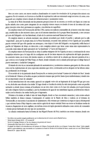 M.J. Bernárdez GómezJ.C. Guisado di Monti y EVillaverde Mora
Pero en estos casos, son meros sondeos abandonados en cuanto los resultados de la prospección minera son
negativos. Por el contrario, si el terreno es factible de explotación, todo un entramado surge en torno a la zona, cons-
tituyendo un complejo minero dotado de infraestructuras y yacimientos varios.
La mina de la Mora Encantada tras las primeras prospecciones de su entorno, se reveló con lógica no como un
hecho aislado, sino como parte integrante de un complejo minero mayor, en donde el resto de las minas del com-
plejo (excepto otras dos), permanecen cegadas y encubiertas en superficie.
El complejo minero deTorrejoncillo del Rey (TR), cuenta con indicios constatables de, al menos otras diez minas
más, establecidas en dos sectores claros, uno en el entorno inmediato de la propia Mora Encantada, y otro cercano
al Cerro del Telégrafo o de San Bartolomé, al lado de la carretera nacional Tarancón-Cuenca
El complejo minero se articula mediante una calzada secundaria que desde el pueblo y saliendo por la calle
"empedrada", pasa por la propia mina de la Mora Encantada, cruzando mis adelante elríoCigüela por un posible
puente romano del que sólo quedan sus arranques, y tras dejar el Cerro del Telégrafo a su izquierda, enfila hacia el
pueblo de Valparaiso de Abajo, en dirección a otro complejo minero que tiene como mina más representativa la
conocida como mina de lapis specularis de "La Quebrada" o "Cueva del Espejuelo'"'.
El complejo minero deTorrejoncillo se sitúa en ambas márgenes delríoCigüela, en nexo y continuación de otros
complejos mineros que a lo largo del río configuran una de las áreas mayores de explotación del lapis specularis.
Su conexión viaria con el resto del distrito minero, se vertebra a través de la calzada que discurre paralela al río y
que conecta con el paraje de Villas Viejas, en Huete, donde enlazaría con la calzada principal que se dirige hacia el
puerto mercante y ciudad de Cartagena".
El trazado de esta vía, se encuentra jalonado de asentamientos y yacimientos romanos, gran parte de ellos en rela-
ción con las explotaciones de yeso especular, mientras que otros, continuarán activos después de las labores mine-
ras, perdurando en el tiempo.
El recorrido de la vía partiendo desdeTorrejoncillo, se rastrea por el actuaPCamino de la Madre de Dios", donde
en la Ermita de Urbanos, se localiza un gran yacimiento romano que pervive hasta época tardorromana y donde exis-
tió un importante cruce de calzadas8
.
En las inmediaciones de esta ermita, apareció un epígrafe votivo de un legionario de la Legio VII que por octa-
va vez, dedicaba una ofrenda a las ninfas'. El lugar donde se localiza la ermita, ha sido interpretado como un posible
santuario ya desde época romana, al localizarse en un sitio clave como es el cruce de calzadas, por la pervivencia
del culto religioso hasta la actualidad, y por la abundancia de agua de sus inmediatas lagunas, posiblemente relacio-
nadas con la ofrenda a las ninfas hecha por el legionario.
Próximo a la ermita, se halla el sitio de Santa Brígida, donde se han encontrado monedas y otros restos adscri-
bibles también al elenco romano. Continuando el camino de la Madre de Dios y todavía en el término de
Torrejoncillo, se encuentra el yacimiento de Quintanares, villa romana que comienza su etapa en época Altoimperial
y que subsiste hasta el Bajo Imperio como núcleo agrícola de mayor entidad. Entre sus restos se localizan teselas de
mosaicos, fragmentos de terra sigillata y de ánforas, trozos de lapis specularis utilizados como cierres de ventanales
y demás piezas habituales de este tipo de yacimientos.
La calzada continuaría hasta la Ermita de San Miguel (Fuente del Pez), también con restos romanos, donde cru-
' Esta última zona quedará anegada posiblemente por la infraestructura de la nueva autovía Madrid-Cuenca.
" Tabula Imperii Romani (K30) -235 entrada JSP.
Vía IA.6 de Santiago Palomero en "las vías romanas en la provincia de Cuenca".
* Torrejoncillo-Villas Viejas (IA.6) y Huete-Valeria (1A.5).
" El epígrafe fue hallado en las inmediaciones del santuario de Urbanos (Torrejoncillo del Rey), en el llamado "Camino Real a Huete". Dicho epígrafe
aparece equivocadamente como encontrado en el yacimiento de Puntal de Parrales de la localidad de Huete, cuando esto no es así. (Tabula Imperii
Romani K-30 - página 186:AFD).
249
 