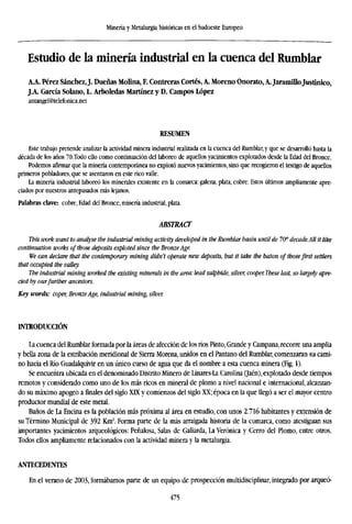 Minería y Metalurgia históricas en el Sudoeste Europeo
Estudio de la minería industrial en la cuenca del Rumblar
A.A. Pérez Sánchez,J. Dueñas Molina, F. Contreras Cortés, A. Moreno Onorato, A. Jaramillojustínico,
J A Garcia Solano, L. Arboledas Martínez y D. Campos López
antangel@telefonica.net
RESUMEN
Este trabajo pretende analizar la actividad minera industrial realizada en la cuenca del Rumblar, y que se desarrolló hasta la
década de los años 70.Todo ello como continuación del laboreo de aquellos yacimientos explotados desde la Edad del Bronce.
Podemos afirmar que la minería contemporánea no explotó nuevos yacimientos, sino que recogieron el testigo de aquellos
primeros pobladores, que se asentaron en estericovalle.
La minería industrial laboreó los minerales existente en la comarca: galena, plata, cobre. Estos últimos ampliamente apre-
ciados por nuestros antepasados más lejanos.
Palabras clave: cobre, Edad del Bronce, minería industrial, plata.
ABSTRACT
This work want to analyse the industrial mining activity developed in the Rumblar basin until de l(f decade.All it lik
continuation works of those deposits exploted since the BronzeAge.
We can declare that the contemporary mining didn't operate new deposits, but it take the baton of thosefirst settlers
that occupied the valley.
The industrial mining worked the existing minerals in the area: lead sulphide, silver, cooper. These last, so largely
cied by ourfurther ancestors.
Key words: coper, BronzeAge, industrial mining, silver.
INTRODUCCIÓN
La cuenca del Rumblar formada por la áreas de afección de los ríos Pinto, Grande y Campana, recorre una amplia
y bella zona de la estribación meridional de Sierra Morena, unidos en el Pantano del Rumblar, comenzaran su cami-
no hacia el Río Guadalquivir en un único curso de agua que da el nombre a esta cuenca minera (Fig. 1).
Se encuentra ubicada en el denominado Distrito Minero de Linares-La Carolina Qzéa), explotado desde tiempos
remotos y considerado como uno de los más ricos en mineral de plomo a nivel nacional e internacional, alcanzan-
do su máximo apogeo a finales del siglo XLX y comienzos del siglo XX; época en la que llegó a ser el mayor centro
productor mundial de este metal.
Baños de La Encina es la población más próxima al área en estudio, con unos 2.716 habitantes y extensión de
su Término Municipal de 392 Km2
. Forma parte de la más arraigada historia de la comarca, como atestiguan sus
importantes yacimientos arqueológicos: Peñalosa, Salas de Gallarda, La Verónica y Cerro del Plomo, entre otros.
Todos ellos ampliamente relacionados con la actividad minera y la metalurgia.
ANTECEDENTES
En el verano de 2003, formábamos parte de un equipo de prospección multidisciplinar, integrado por arqueó-
475
 