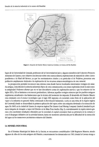 Estudio de la minería industrial en la cuenca del Rumblar
Distrito Minero
Linares-La Carolina
Figura 1. Situación del Distrito Minero Linares-La Carolina y la Cuenca del Río Rumblar.
logos de la Universidad de Granada, profesores de la Universidad de Jaén y algunos miembros del Colectivo Proyecto
Arrayanes de Linares, cuyo objetivo era detectar sobre esta cuenca minera, explotaciones de mineral de cobre corres-
pondientes a la Edad del Bronce, ya que los asentamientos citados y en particular el de Peñalosa, presentan una
población ampliamente dedicada a la explotación de los recursos minero-metalúrgicos de este mineral.
La prospección permitió reconocer una extensa zona donde fueron localizados interesantes vestigios de mine-
ría antigua, coincidiendo la minería industrial objeto de esta comunicación, con zonas explotadas desde la más remo-
ta antigüedad. Podemos afirmar que no se han descubierto zonas de explotación nuevas y que los mineros de los
siglos XLX y XX se limitaron a reconocer, profundizar y laborear, aquellos vestigios mineros que los pueblos antiguos
explotaron, atendiendo a las limitaciones que la técnica del momento les imponía. El desarrollo del Distrito Minero
esta enraizado con el avance tecnológico que el siglo XLX imponía a la sociedad, como fruto de la aplicación del
vapor a la industria en general. Había comenzado la Revolución Industrial, y sería en una mina de la región inglesa
de Cornwall, donde se desarrollaría la primera aplicación del vapor, sobre una máquina destinada a la extracción de
agua. En 1849, en la ciudad de Linares, la empresa inglesa The Linares Lead Mining Company Limited, instalará la pri-
mera máquina de desagüe a vapor del Distrito en la Mina Pozo Ancho (Fig. 2), convulsionando la región minera gra-
cias a los excelentes resultados obtenidos por la sociedad, el capital extranjero hará su presencia en la comarca y
con él despegue definitivo de la actividad minera, hasta ese momento adormecida por la dificultad de la extracción
del agua en los numerosos yacimientos mineros del Distrito.
LA MINERÍA INDUSTRIAL
En el Término Municipal de Baños de La Encina, se encuentran contabilizados 1208 Registros Mineros, siendo
algunos de ellos de los más antiguos del Distrito, concretamente los demarcados en 1563, donde la Corona otorga a
476
 