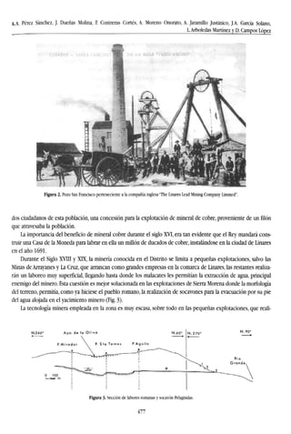 /LA.. Pérez Sánchez, J. Dueñas Molina, F. Contreras Cortés, A. Moreno Onorato, A. Jaramillo Justinico, J.A. García Solano,
L.Arboledas Martínez y D. Campos López
Figura 2. Pozo San Francisco perteneciente a la compañía inglesa "The Linares Lead Mining Company Limmed".
dos ciudadanos de esta población, una concesión para la explotación de mineral de cobre, proveniente de un filón
que atravesaba la población.
La importancia del beneficio de mineral cobre durante el siglo XVI, era tan evidente que el Rey mandará cons-
truir una Casa de la Moneda para labrar en ella un millón de ducados de cobre, instalándose en la ciudad de Linares
en el año 1691.
Durante el Siglo XVIII y XLX, la minería conocida en el Distrito se limita a pequeñas explotaciones, salvo las
Minas de Arrayanes y La Cruz, que arrancan como grandes empresas en la comarca de Linares, las restantes realiza-
rán un laboreo muy superficial, llegando hasta donde los malacates les permitían la extracción de agua, principal
enemigo del minero. Esta cuestión es mejor solucionada en las explotaciones de Sierra Morena donde la morfología
del terreno, permitía, como ya hiciese el pueblo romano, la realización de socavones para la evacuación por su pie
del agua alojada en el yacimiento minero (Fig. 3).
La tecnología minera empleada en la zona es muy escasa, sobre todo en las pequeñas explotaciones, que reali-
Figura 3- Sección de labores romanas y socavón Pelagindas.
477
 