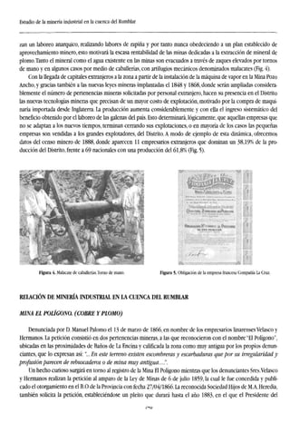 Estudio de la minería industrial en la cuenca del Rumblar
zan un laboreo anárquico, realizando labores de rapiña y por tanto nunca obedeciendo a un plan establecido de
aprovechamiento minero, esto motivará la escasa rentabilidad de las minas dedicadas a la extracción de mineral de
plomo.Tanto el mineral como el agua existente en las minas son evacuados a través de zaques elevados por tornos
de mano y en algunos casos por medio de caballerías, con artilugios mecánicos denominados malacates (Fig. 4).
Con la llegada de capitales extranjeros a la zona a partir de la instalación de la máquina de vapor en la Mina Pozo
Ancho, y gracias también a las nuevas leyes mineras implantadas el 1848 y 1868, donde serán ampliadas considera-
blemente el número de pertenencias mineras solicitadas por personal extranjero, hacen su presencia en el Distrito
las nuevas tecnologías mineras que precisan de un mayor costo de explotación, motivado por la compra de maqui-
naria importada desde Inglaterra. La producción aumenta considerablemente y con ella el ingreso sistemático del
beneficio obtenido por el laboreo de las galenas del país. Esto determinará, lógicamente, que aquellas empresas que
no se adaptan a los nuevos tiempos, terminan cerrando sus explotaciones, o en mayoría de los casos las pequeñas
empresas son vendidas a los grandes explotadores, del Distrito. A modo de ejemplo de esta dinámica, ofrecemos
datos del censo minero de 1888, donde aparecen 11 empresarios extranjeros que dominan un 38,19% de la pro-
ducción del Distrito, frente a 69 nacionales con una producción del 61,8% (Fig. 5).
Figura 4. Malacate de caballerías.Torno de mano. Figura 5- Obligación de la empresa francesa Compañía La Cruz.
RELACIÓN DE MINERÍA INDUSTRIAL EN LA CUENCA DEL RUMBLAR
MINA EL POLÍGONO. (COBRE Y PLOMO)
Denunciada por D. Manuel Palomo el 13 de marzo de 1866, en nombre de los empresarios linarenses Velasco y
Hermanos. La petición consistió en dos pertenencias mineras, a las que reconocieron con el nombre "El Polígono",
ubicadas en las proximidades de Baños de La Encina y calificada la zona como muy antigua por los propios denun-
ciantes, que lo expresan así:"... En este terreno existen escombreras y escarbaduras que por su irregularidad y
profusión parecen de rebuscaderos o de mina muy antigua...!'.
Un hecho curioso surgirá en torno al registro de la Mina El Polígono mientras que los denunciantes Sres.Velasco
y Hermanos realizan la petición al amparo de la Ley de Minas de 6 de julio 1859, la cual le fue concedida y publi-
cado el otorgamiento en el B.O de la Provincia con fecha 27/04/1866. La reconocida Sociedad Hijos de M.A. Heredia,
también solicita la petición, estableciéndose un pleito que durará hasta el año 1883, en el que el Presidente del
A-IQ
 
