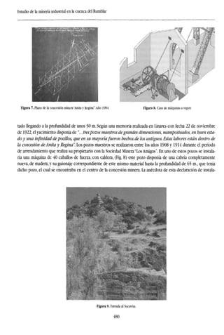 Estudio de la minería industrial en la cuenca del Rumblar
Figura 7. Plano de la concesión minera "Anita y Regina".Año 1904. Figura 8. Casa de máquinas a vapor.
tado llegando a la profundidad de unos 50 m. Según una memoria realizada en Linares con fecha 22 de noviembre
de 1922, el yacimiento disponía de "... trespozos maestros de grandes dimensiones, mamposteados, en buen esta-
do y una infinidad depocilios, que en su mayoría fueron hechos de los antiguos. Estas labores están dentro de
la concesión de Anita y Regina". Los pozos maestros se realizaron entre los años 1908 y 1914 durante el período
de arrendamiento que realiza su propietario con la Sociedad Minera "LosAmigos". En uno de estos pozos se instala-
ría una máquina de 40 caballos de fuerza, con caldera, (Fig. 8) este pozo disponía de una cabría completamente
nueva, de madera, y su guionaje correspondiente de este mismo material hasta la profundidad de 65 m., que tenía
dicho pozo, el cual se encontraba en el centro de la concesión minera. La anécdota de esta declaración de instala-
Figura 9- Entrada al Socavón.
480
 