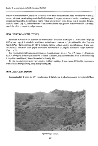 Estudio de la minería industrial en la cuenca del Rumblar
indicios de minería industrial, ya que casi la totalidad de los restos mineros situados en las proximidades de ésta, tie-
nen un carácter de investigación primaria. Las Minillas dispone de un pozo maestro con amplios contrafuertes y apo-
yos para cabria castillete, escombrera de pizarra vertida junto al pozo y restos de una casa de máquinas de vapor,
oficinas y alberca (Fig. 10). En la ladera norte se encuentran distintas rafas, pocilios de reconocimiento y de ventila-
ción de las labores existentes en el yacimiento.
MINA VIRGEN DE ARACELL (PLOMO)
Situada en la Dehesa de Las Belmaras, fue demarcada el 4 de octubre de 1872 por D. Lucas Guillen y Púger. En
1897 se hace cargo de la mina la Sociedad Buena Amistad, con el objeto de la explotación del las minas Virgen de
Aracelije Veo y La Recompensa. En 1887 la compañía francesa La Cruz, adquiere las explotaciones de esta socie-
dad, pasando a formar uno de los grupos mineros más importantes de la Compañía denominado "Virgen de Araceli"
(Figs. 11 y 12).
Esta explotación sería tristemente recordada por el accidente acaecido en el Pozo n° 7, cuando el 5 de enero de
1921, se produjo un incendio que acabo con la vida de 44 mineros, este accidente habría de ser el más luctuoso en
la larga historia del Distrito Minero Linares-La Carolina (Fig. 13).
En estas explotaciones se conservan los únicos castilletes metálicos de esta cuenca del Rumblar, concretamen-
te en los Pozos San Agustín (Fig. 14) y Monteponi (Fig. 15).
MINA LA REFORMA. (PLOMO)
Demarcada el 20 de enero de 1873 con el nombre de La Reforma, siendo el demandante del registro D. Mateo
482
 