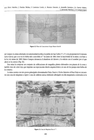 A.A. Pérez Sánchez, J. Dueñas Molina, F. Contreras Cortés, A. Moreno Onorato, A. Jaramillo Justinico, J.A. García Solano,
L.Arboledas Martínez y D. Campos López
Figura 12. Plano de Concesiones Grupo Minero Araceli.
de Campos. La mina solicitada con anterioridad recibía el nombre de San Carlos Ia
y 2a
y era propiedad de D.Antonio
Leiva García, que a su vez le había sido concedida el 7 de Junio de 1864.Ante la inactividad de la mina y en base a
la Ley de minas de 1869, Mateo Campos denuncia el abandono de labores y la solicita con el nombre por el que
ahora se la conoce (Fig. 16).
Esta mina la compone un conjunto de edificaciones de magnifica planta elaborados con pizarra de la zona y
ladrillo visto de color rojo, que imprime un espectacular diseño arquitectónico, en uno de los parajes más bellos de
la comarca.
La mina cuenta con tres pozos principales denominados:Viejo, Nuevo y Ferris. Entorno al Pozo Viejo se encuen-
tra una casa de máquinas a vapor y casa de calderas anexa, habiendo albergado en ella maquinaría construida en la
Figura 13. Casa de Máquinas Pozo n° 7.
483
 
