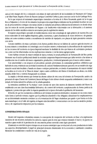 La mina romana de Lapis Specularís de "La Mora Encantada" enTorrejoncillo del Rey (Cuenca)
zaría al otro margen del río, y enlazando con minas de lapis specularís de las localidades de Palomares del Campo
y deVillasViejas, llegaría a Fosos de Bayona (antigua Contrebia Carbica), para conectar con la vía de Carthago Nova.
En lo que respecta al entramado arqueológico inmediato a la mina de la Mora Encantada, aparte de la vía que
lleva a Valparaiso y el resto de los minados, la prospección arqueológica realizada nos ha permitido localizar un cen-
tro de procesamiento contiguo a las minas,donde se realizaba una primera elaboración del mineral y en donde abun-
dan los restos de escoria procedentes de fraguas y de fundiciones relacionadas con la fabricación y el manteni-
miento de los útiles metálicos mineros necesarios para la explotación minera.
El registro arqueológico asociado al establecimiento, tiene una cronología de siglo primero de nuestra Era, con
restos materiales de terra sigülata hispánica, gálica, marmorata, y gran abundancia de restos ánforicos y de grandes
dolías, así como cerámica común y escombreras de estériles de espejuelo, con placas de lapis specularís cortados
con sierra.
Cercano también a la mina y próximo alrío,hemos podido detectar un habitat de carácter agrícola inscrito en
la zona minera y coincidente en cronología con el enclave minero, evidenciando la diversificación de explotación
de los recursos del territorio en época Imperial mediante la dualidad de dos ejes básicos de actividades producti-
vas, como son las relacionadas con las explotaciones mineras y con las tareas agropecuarias.
Como habitat cercano de mayor entidad de época romana, la actual población de Torrejoncillo del Rey proba-
blemente sea el núcleo poblacional donde la sociedad campesina hispanorromana que daba servicio a las minas se
establecería tras el cambio del marco organizativo, productivo y territorial generado por el nuevo orden romano.
Con anterioridad y con respecto al precedente periodo prerromano, la comunidad gentilicia celtibérica que
habitaba la zona, evidencia una actividad económica de carácter fundamentalmente pastoril, con un modelo de orga-
nización social más localista y basado en clanes o estirpes patriarcales, en donde el asentamiento de mayor entidad
se localiza en el cerro de la "Plaza de Armas", típico castro celtibérico del Hierro II fortificado en altura, con doble
muralla, doble foso, y torreón franqueando su entrada.
La amplia y elevada meseta que forman las alturas calizas de esta zona del término de Torrejoncillo, unido a la
presencia de agua (Fuente del Carretero), hacen del lugar el sitio idóneo donde resguardar aisladamente y tener con-
trolado de forma natural los rebaños de la cabana ganadera.
La inmediata castellum de "La Atalaya", torre circular de unos diez metros de diámetro también del Hierro II,
establecida con una clara funcionalidad defensiva y de control del territorio, complementaba de forma perfecta la
vigilancia y protección que sobre la riqueza ganadera de la época efectuaba la población del momento.
El hecho de que los yacimientos celtibéricos del término no parecen destruidos y alcanzan en sus restos mate-
riales hasta el periodo romano, sugiere que la población abandonó o fue obligada a abandonar los emplazamientos
en un determinado momento coetáneo ya a la romanización del lugar, situándose por grado o por fuerza en la lla-
nura manchega y en el valle del cigüela, en lugares más favorables y consecuentes con los nuevos modelos produc-
tivos y de organización impuestos por los romanos.
CONSIDERACIONES FINALES
Dentro del esquema colonialista romano, la concepción de ocupación del territorio en base a la explotación
intensiva de sus recursos, incluidos los mineros, supuso para la zona que estamos tratando el inicio y la puesta en
marcha a gran escala de la producción de una materia prima conocida como lapis specularís.
El mineral, se convirtió en poco tiempo en un recurso estratégico que revolucionó a la zona productora en todos
sus aspectos, desempeñando el papel de principal elemento dinamizador de la economía y cambiando considera-
blemente las condiciones y modos de vida de la región.
250
 