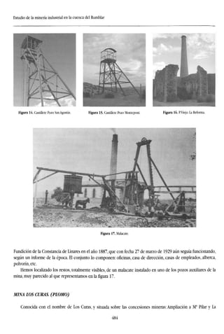 Estudio de la minería industrial en la cuenca del Rumblar
Figura 14. Castillete Pozo San Agustín. Figura 15. Castillete Pozo Monteponi. Figura 16. P.Viejo. La Reforma.
Figura 17. Malacate.
Fundición de la Constancia de Linares en el año 1887, que con fecha 27 de marzo de 1929 aún seguía funcionando,
según un informe de la época. El conjunto lo componen: oficinas, casa de dirección, casas de empleados, alberca,
polvorín, etc.
Hemos localizado los restos, totalmente visibles, de un malacate instalado en uno de los pozos auxiliares de la
mina, muy parecido al que representamos en la figura 17.
MINA LOS CURAS. (PLOMO)
Conocida con el nombre de Los Curas, y situada sobre las concesiones mineras: Ampliación a Ma
Pilar y La
484
 