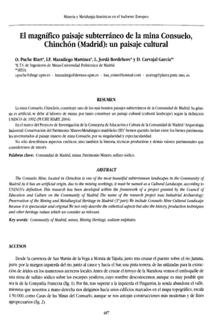 Minería y Metalurgia históricas en el Sudoeste Europeo
El magnífico paisaje subterráneo de la mina Consuelo,
Chinchón (Madrid): un paisaje cultural
O. Puche mart*, l.F. Mazadiego Martínez*, L Jordá Bordehore* y D. Carvajal García**
*E.T.S. de Ingenieros de Minas-Universidad Politécnica de Madrid.
**SEHA.
opuche@dinge.upm.es - lmazadiego@dermos.upm.es - luis_etsim@hotmail.com - ayarzag@platea.pntic.mec.es
RESUMEN
La mina Consuelo, Chinchón, constituye uno de los más bonitos paisajes subterráneos de la Comunidad de Madrid. Su géne-
sis es artificial, se debe al laboreo de minas, por tanto constituye un paisaje cultural (cultural landscape) según la definición
UNESCO de 1992 (PUCHE RIART, 2004).
En el marco del Proyecto de Investigación de la Consejería de Educación y Cultura de la Comunidad de Madrid:"Arqueología
Industrial: Conservación del Patrimonio Minero-Metalúrgico madrileño (III)" hemos querido incluir entre los bienes patrimonia-
les inventariados al paisaje minero de mina Consuelo, por su singularidad y espectacularidad.
No sólo describimos aspectos estéticos, sino también la historia, técnicas productivas y demás valores patrimoniales que
consideremos de interés.
Palabras clave: Comunidad de Madrid, minas, Patrimonio Minero, sulfato sódico.
ABSTRACT
The Consuelo Mine, located in Chinchón is one of the most beautiful subterranean landscapes in the Community of
Madrid.As it has an artificial origin, due to the mining workings, it must be named as a Cultural Landscape, according to
UNESCO's definition. This research has been developed within the framework of a project granted by the Council of
Education and Culture on the Community of Madrid. The name of the research project was: Industrial Archaeology:
Preservation of the Mining and Metallurgical Heritage in Madrid (3"'part). We include Consuelo Mine Cultural Landscape
because it is spectacular and original. We not only describe the esthetical aspects but also the history, production techniques
and other heritage values which we consider as relevant.
Key words: Community of Madrid, mines, Mining Heritage, sodium sulphates.
ACCESOS
Desde la carretera de San Martín de la Vega a Morata de Tajuña, justo tras cruzar el puente sobre el río Jarama,
parte por la margen izquierda delrío,junto al cauce y hacia el Sur, una pista terrera, de las utilizadas para la extrac-
ción de áridos en los numerosos areneros locales.Antes de cruzar el Arroyo de la Marañosa vemos el emboquille de
una mina de sulfato sódico sobre los escarpes yesíferos, cuyo nombre desconocemos, aunque es muy posible que
sea la de la Compañía Francesa (fig. 1). Por fin, tras superar a la izquierda el Pingarrón, la senda abandona el vahe,
mientras que nosotros a mano derecha nos dirigimos hacia unos edificios marcados en el mapa topográfico, escala
1:50.000, como Casas de las Minas del Consuelo, aunque se nos antojan construcciones más modernas y de fines
agropecuarios (fig. 2).
487
 