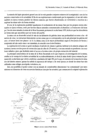 M.J. Bernárdez Gómez,J.C. Guisado di Monti y F.Villaverde Mora
La minería del lapis specularis generó uno de los más grandes conjuntos mineros de la antigüedad y uno de los
mejores conservados en la actualidad. El fin de sus explotaciones condicionado por la expansión y el uso del vidrio
también en época romana, paralizó las labores mineras, que fueron abandonadas, no volviéndose a reactivar ni a
explotar las minas salvo de forma residual.
El cese de la explotación posibilitó igualmente el ocultamiento de las minas, bien por los propios cierres efec-
tuados en época romana, como por factores físicos naturales consustanciales al abandono y al transcurso del tiem-
po. Uno de estos minados, la mina de la Mora Encantada, permaneció oculta hasta 1955,fecha en que fue descubierta
de forma más que anecdótica por un vecino del pueblo.
La mina con un desarrollo actual de más de un kilómetro de galerías, tiene una profundidad en torno a los -40
metros de cota, y se estructura básicamente en tres zonas que se corresponden con la sala principal, las galerías del
este y el tercer nivel (ver planos 1 al 3). La última zona, la de mayor profundidad, según la frecuencia de lluvias y
temporada del año suele estar o no inundada, al coincidir con el nivel freático.
La explotación de la mina se gestó mediante el método de cámara y galerías, habitual en la minería antigua sub-
terránea; cuenta con dos pozos de extracción (uno de ellos de 25 metros), y con una entrada en pendiente con esca-
lones tallados a pico, que facilitaba tanto el acceso a la mina como a la propia extracción del mineral.
La principal característica de la mina de la Mora Encantada en lo que respecta a la investigación de la misma,
estriba en la ventaja de la relativa actualidad de su redescubrimiento, es decir, la mina desde época romana ha per-
manecido oculta hasta que volvió a reabrirse a mediados del siglo XX, por lo que, al contrario de la mayoría de mina-
dos del distrito minero, apenas ha sufrido la injerencia del tiempo y de otras épocas, en donde las minas han sido
utilizadas como refugio, necrópolis, vertederos, etc.
Esto, nos posibilita el poder contar con un minado de considerables dimensiones "no contaminado" por intro-
misiones ni elementos de otras secuencias históricas (excepto las actuales), que enmascaren la original explotación
Plano 1. Acceso y sala de Pedro Morales.
251
 