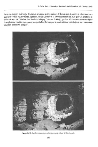 O. Puche Riart, LE Mazadiego Martínez, L.Jordá Bordehore y D. Carvajal García
darse con mayores motivos ha desplazado actuación a otras regiones de España que, al parecer, le ofrecen mejores
auspicios". Señala PEDRO PÉREZ, Ingeniero Jefe del Distrito, en la Estadística Minera de 1921 que:"Los criaderos de
sulfato de sosa (de Chinchón, San Martín de la Vega y Colmenar de Oreja), que han sido intermitentemente objeto
de explotación en diferentes épocas, han quedado reducidas, por la paralización de los trabajos, a reservas mineras
en espera de mejores tiempos".
Figuras 9 y 10. Magnífico paisaje minero subterráneo, paisaje cultural de Mina Consuelo.
495
 