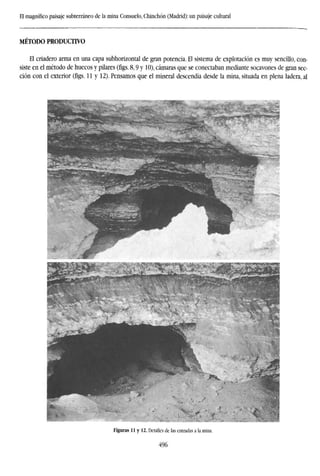 El magnífico paisaje subterráneo de la mina Consuelo, Chinchón (Madrid): un paisaje cultural
MÉTODO PRODUCTIVO
El criadero arma en una capa subhorizontal de gran potencia. El sistema de explotación es muy sencillo, con-
siste en el método de huecos y pilares (figs. 8,9 y 10), cámaras que se conectaban mediante socavones de gran sec-
ción con el exterior (figs. 11 y 12). Pensamos que el mineral descendía desde la mina, situada en plena ladera, al
Figuras 11 y 12. Detalles de las entradas a la mina.
496
 