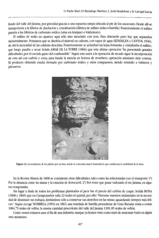 O. Puche Riart, LE Mazadiego Martínez, L.Jordá Bordehore y D. Carvajal García
fondo del valle del Jarama, por gravedad gracias a una supuesta rampa ubicada al pie de los socavones. Desde allí se
transportaría a la fábrica de disolución y cristalización (fábrica de sulfato sódico=barrilla). Posteriormente el sulfato
pasaría a las fábricas de carbonato sódico (sitas enAranjuez o Valdemoro).
El sulfato de sodio no aparece aquí sólo sino mezclado con yeso. Para obtenerlo puro hay que separarlos
industrialmente. Pensamos que se disolvía el mineral en caliente, con vapor de agua (KINDELÁN y CANTOS, 1946),
de ahí la necesidad de las calderas descritas. Posteriormente se aclaraban las lejías formadas, y cristalizaba el sulfato,
que luego pasaba a secar. Señala AMAR DE LA TORRE (1866) que esta última operación "ha presentado grandes
dificultades,por el crecido gasto del combustible". Según este autor a la operación de secado sigue la incorporación
de esta sal con carbón y creta, para fundir la mezcla en hornos de reverbero, operación asimismo muy costosa.
El producto obtenido estaba formado por carbonato sódico y otros compuestos, siendo remitido a vidrieros y
jaboneros.
Figura 13. Socavamiento de los pilares, por su base, donde se concentra mayor humedad, lo que condiciona la estabilidad de la mina.
En la Revista Minera de 1868 se consideran otras dificultades, tales como las relacionadas con el transporte Io
)
Por la distancia entre las minas y la estación de ferrocarril. 2o
) Por tener que pasar vadeando el río Jarama, en algu-
nas temporadas.
Sin lugar a duda de todos los problemas planteados el peor fue el precio del carbón de coque. Señala BONA
(1868 y 1869) que en Ciempozuelos valía 22 reales el quintal, por ello:"Vieronse nuestros industriales en la necesi-
dad de disminuir sus trabajos, limitándose sólo a conservar sus derechos en las minas, aguardando tiempos más feli-
ces". Según recoge NOMBELA (1994) en 1863, una tonelada de barrilla procedente de Gran Bretaña venía a costar
1084,75 reales de vellón, la misma cantidad procedente del valle del Jarama 1399,85 reales de vellón.
Como vemos estamos ante el fin de una industria, aunque ya hemos visto como trató de remontar vuelo en algún
otro momento.
497
 