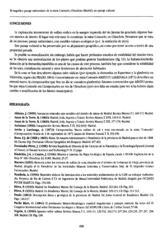 El magnífico paisaje subterráneo de la mina Consuelo, Chinchón (Madrid): un paisaje cultural
CONCLUSIONES
Le explotación intermitente de sulfato sódico en la margen izquierda del río Jarama ha generado algunos hue-
cos mineros de interés. El lugar más relevante lo constituye la mina Consuelo, en Chinchón. Pensamos que se trata
de un precioso paisaje subterráneo, con notables valores ecológicos (p.e.: la anidación de aves).
Este paisaje cultural se ha preservado por su alejamiento geográfico, así como por tener acceso a través de una
propiedad privada.
Es posible su musealización, sin embargo, habría que hacer profundos estudios de estabilidad del macizo roco-
so. Se observa una meteorización de los pilares que podrían generar hundimientos (fig. 13). La hidratación/deshi-
dratación de la thenardita/mirabilita es una de las causas de este proceso, también hay que considerar la solubilidad
de las sales, cristalización mineral y otros fenómenos de alteración habituales.
En la zona se han descubierto algunas sales sódicas (por ejemplo, la thenardita en Espartinas y la glauberita en
Villarrubia, según cita PRADO, 1864). Concretamente en mina Consuelo AREITOY LARRINAGA (1873) describen un
mineral nuevo, la ciempozuelita (que hoy en día se considera glauberita). Estamos convencidos que AREITO pensa-
ba que mina Consuelo era Ciempozuelos en vez de Chinchón (pero nos falta un estudio para ver si ha habido algún
cambio o modificación de los límites municipales).
BIBLIOGRAFÍA
Aldama, J. (1850): Sustancias minerales más notables del distrito de minas de Madrid. Revista Minera,!1,168-172. Madrid.
- Amar de la Torre, R. (1866): Madrid, Ávila, Segovia yToledo. Revista Minera,! XVII, 140-141. Madrid.
- Amar de la Torre, R. (1868): Madrid, Ávila, Segovia yToledo. Revista Minera,! XIX, 377-378. Madrid.
- Anónimo (1858): Inauguración. Revista Minera,T. IX, 302-3003- Madrid.
Areito y Larrinaga, A. (1873): Ciempozuelita. Nuevo sulfato de cal y sosa encontrado en la mina "Consuelo"
(Ciempozuelos). Sesión de 3 de septiembre de 1873.Anales de Historia Natural,! II, 393-396.
- Bona, FJ. de (1868 y 1869): Minas. EnAnuarioAdministrativo y Estadístico de la provincia de Madrid para el año de 1868.
Ed. Excma. Dip. Provincial. Oficina Tipográfica del Hospicio. Madrid. 457-463.
- Fernández Pérez, J. (1998): Revista Española de Historia de las Ciencias de la Naturaleza y laTecnología/Spanish Journal
of History of Natural Sciences andTechnology,VIV. 22 págs.
- Kindelán, J.A. y Cantos, J. (1946): Minería y canteras. En Mapa Geológico de España, escala 1 -.50.000. Explicación de la
Hoja N° 606 Chinchón. Ed. IGME. Madrid. 25-27.
Maestre (1855): Memoria sobre los terrenos de sulfato de sosa, situados en el término de Colmenar de Oreja, provincia de
Madrid, dirigida al Sr. Presidente de las Sociedades Mineras Lemosina y Conservadora. Imp. de D. Alejandro Gómez
Fuentenebro. Madrid.
- Nombela, A. (1994): Minerales sódicos. En Introducción a los minerales sedimentarios de la CAM: un enfoque multuime-
dia. Proyecto de Fin de Carrera E.T.S. de Ingenieros de Minas-Universidad Politécnica de Madrid, dirigido por OCTAVIO
PUCHE RIART.Cfr.Págs. 154-166.
- Pérez, P. (1919): Madrid. En Estadística Minera. Ed. Consejo de la Minería. Madrid. 263-264. Cfr. Pág.-263.
- Pérez, P. (1921): Madrid.En Estadística Minera.Ed.Consejo de la Minería.Madrid.309-315.Cfr.Págs-311-312.
Prado (1864): Descripción física y geológica de la provincia de Madrid. Ed. Junta General de Estadística. Madrid. Cfr.
Págs. 146-147.
Puche Riart, O. (2004): El patrimonio Minero-Metalúrgico español: Arquitectura y paisajes mineros. En Actas del IV
Congreso Internacional sobre Patrimonio Geológico y Minero. Ed. SEDPGYM yAyto. de Utrillas.Teruel, 57-68.
- Yegrós, S. (1950): Apuntes sobre salinas. Revista Minera,! I„ 104-111,129-152,162-174,197-204,225-235,257-267, 298-
308. Madrid. Cfr. Pág.-198.
498
 