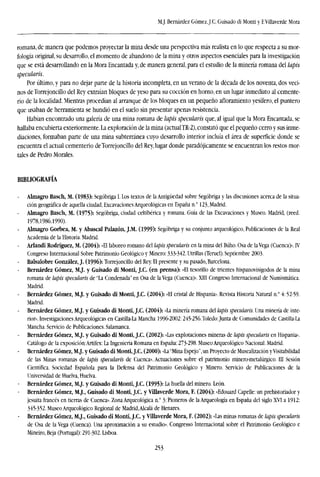 M.J. Bernárdez GómezJ.C. Guisado di Monti y E Villaverde Mora
romana, de manera que podemos proyectar la mina desde una perspectiva más realista en lo que respecta a su mor-
fología original, su desarrollo, el momento de abandono de la mina y otros aspectos esenciales para la investigación
que se está desarrollando en la Mora Encantada y, de manera general, para el estudio de la minería romana del lapis
specularis.
Por último, y para no dejar parte de la historia incompleta, en un verano de la década de los noventa, dos veci-
nos de Tbrrejoncillo del Rey extraían bloques de yeso para su cocción en horno, en un lugar inmediato al cemente-
rio de la localidad. Mientras procedían al arranque de los bloques en un pequeño afloramiento yesífero, el puntero
que usaban de herramienta se hundió en el suelo sin presentar apenas resistencia.
Habían encontrado una galería de una mina romana de lapis specularis que, al igual que la Mora Encantada, se
hallaba encubierta exteriormente. La exploración de la mina (actualTR-2), constató que el pequeño cerro y sus inme-
diaciones, formaban parte de una mina subterránea cuyo desarrollo interior incluía el área de superficie donde se
encuentra el actual cementerio deTorrejoncillo del Rey, lugar donde paradójicamente se encuentran los restos mor-
tales de Pedro Morales.
BIBLIOGRAFÍA
- Almagro Basch, M. (1983): Segóbriga I. Los textos de la Antigüedad sobre Segóbriga y las discusiones acerca de la situa-
ción geográfica de aquella ciudad, Excavaciones Arqueológicas en España n.° 123, Madrid.
Almagro Basch, M. (1975): Segóbriga, ciudad celtibérica y romana. Guía de las Excavaciones y Museo. Madrid, (reed.
1978,1986,1990).
Almagro Gorbea, M. y Abascal Palazón, J.M. (1999): Segóbriga y su conjunto arqueológico, Publicaciones de la Real
Academia de la Historia. Madrid.
Arlandí Rodríguez, M. (2004): «El laboreo romano del ¡apis specularis en la mina del Buho. Osa de la Vega (Cuenca)». IV
Congreso Internacional Sobre Patrimonio Geológico y Minero: 333-342. Utrillas (Teruel). Septiembre 2003.
- Balsalobre González, J. (1996): Tbrrejoncillo del Rey. El presente y su pasado, Barcelona.
- Bernárdez Gómez, M.J. y Guisado di Monti, J.C. (en prensa): «El tesorillo de trientes hispanovisigodos de la mina
romana de lapis specularis de "La Condenada" en Osa de la Vega (Cuenca)». XIII Congreso Internacional de Numismática.
Madrid.
Bernárdez Gómez, M.J. y Guisado di Monti, J.C. (2004): «El cristal de Hispania». Revista Historia Natural n.° 4:52-59.
Madrid.
Bernárdez Gómez, M.J. y Guisado di Monti, J.C. (2004): «La minería romana del lapis specularis. Una minería de inte-
rior). Investigaciones Arqueológicas en Castilla-La Mancha 1996-2002:245-256.Toledo:Junta de Comunidades de Castilla-La
Mancha. Servicio de Publicaciones. Salamanca.
Bernárdez Gómez, M.J. y Guisado di Monti, J.C. (2002): «Las explotaciones mineras de lapis specularis en Hispania».
Catálogo de la exposición:Artifex: La Ingeniería Romana en España: 273-298. Museo Arqueológico Nacional. Madrid.
Bernárdez Gómez, M.J. y Guisado di Monti, J.C. (2000): «La'Mina Espejo", un Proyecto de Musealización yVisitabilidad
de las Minas romanas de lapis specularis de Cuenca». Actuaciones sobre el patrimonio minero-metalúrgico. III Sesión
Científica. Sociedad Española para la Defensa del Patrimonio Geológico y Minero. Servicio de Publicaciones de la
Universidad de Huelva, Huelva.
Bernárdez Gómez, M.J. y Guisado di Monti, J.C. (1995): La huella del minero. León.
Bernárdez Gómez, M.J., Guisado di Monti, J.C. y Villaverde Mora, F. (2004): «Edouard Capelle: un prehistoriador y
jesuíta francés en tierras de Cuenca». Zona Arqueológica n.° 3: Pioneros de la Arqueología en España del siglo XVI a 1912:
345-352. Museo Arqueológico Regional de Madrid.Alcalá de Henares.
Bernárdez Gómez, M.J., Guisado di Monti, J.C. y Villaverde Mora, F. (2002): «Las minas romanas de lapis specularis
de Osa de la Vega (Cuenca). Una aproximación a su estudio». Congresso Internacional sobre el Patrimonio Geológico e
Mineiro, Beja (Portugal): 291-302. Lisboa.
253
 