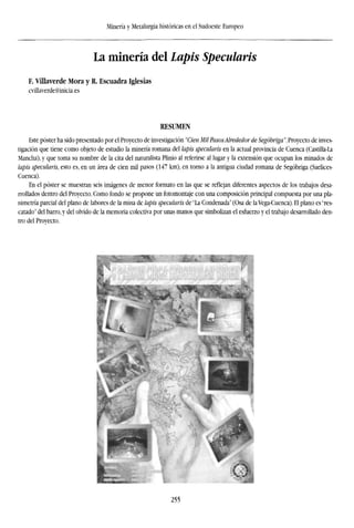 Minería y Metalurgia históricas en el Sudoeste Europeo
La minería del Lapis Specularis
F. Villaverde Mora y R. Escuadra Iglesias
cvillaverde@inicia.es
RESUMEN
Este poster ha sido presentado por el Proyecto de investigación "Cien Mil PasosAlrededor de Segóbriga". Proyecto de inves-
tigación que tiene como objeto de estudio la minería romana del lapis specularis en la actual provincia de Cuenca (Castilla-La
Mancha), y que toma su nombre de la cita del naturalista Piinio al referirse al lugar y la extensión que ocupan los minados de
lapis specularis, esto es, en un área de cien mil pasos (147 km), en torno a la antigua ciudad romana de Segóbriga (Saelices-
Cuenca).
En el poster se muestran seis imágenes de menor formato en las que se reflejan diferentes aspectos de los trabajos desa-
rrollados dentro del Proyecto. Como fondo se propone un fotomontaje con una composición principal compuesta por una pla-
nimetría parcial del plano de labores de la mina de lapis specularis de "La Condenada" (Osa de la Vega-Cuenca). El plano es "res-
catado" del barro, y del olvido de la memoria colectiva por unas manos que simbolizan el esfuerzo y el trabajo desarrollado den-
tro del Proyecto.
255
 