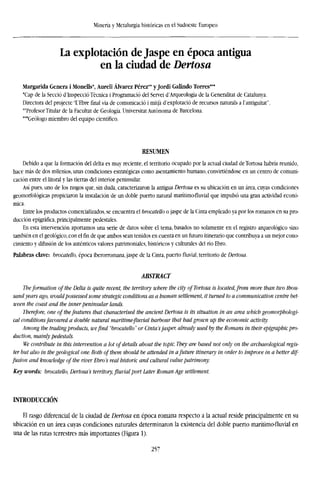 Minería y Metalurgia históricas en el Sudoeste Europeo
La explotación de Jaspe en época antigua
en la ciudad de Dertosa
Margarida Genera i Monells*, Aureli Alvarez Pérez** y Jordi Galindo Torres***
*Cap de la Secció d'Inspecció Técnica i Programado del Servei d'Arqueologia de la Generalitat de Catalunya.
Directora del projecte TEbre final via de comunicado i mitja d'explotació de recursos naturals a lantiguitat".
"Profesor Titular de la Facultat de Geología. Universitat Autónoma de Barcelona.
"'Geólogo miembro del equipo científico.
RESUMEN
Debido a que la formación del delta es muy reciente, el territorio ocupado por la actual ciudad deTortosa habría reunido,
hace más de dos milenios, unas condiciones estratégicas como asentamiento humano, convirtiéndose en un centro de comuni-
cación entre el litoral y las tierras del interior peninsular.
Así pues, uno de los rasgos que, sin duda, caracterizaron la antigua Dertosa es su ubicación en un área, cuyas condiciones
geomorfológicas propiciaron la instalación de un doble puerto natural marítimo-fluvial que impulsó una gran actividad econó-
mica.
Entre los productos comercializados, se encuentra el brocatello o jaspe de la Cinta empleado ya por los romanos en su pro-
ducción epigráfica, principalmente pedestales.
En esta intervención aportamos una serie de datos sobre el tema, basados no solamente en el registro arqueológico sino
también en el geológico, con el fin de que ambos sean tenidos en cuenta en un futuro itinerario que contribuya a un mejor cono-
cimiento y difusión de los auténticos valores patrimoniales, históricos y culturales del río Ebro.
Palabras clave: brocatello, época iberorromana, jaspe de la Cinta, puerto fluvial, territorio de Dertosa.
ABSTRACT
Tbeformation of the Delta is quite recent, the territory where the city ofTortosa is located, from more than two thou-
sand years ago, would possessed some strategic conditions as a human settlement, it turned to a communication centre bet-
ween the coast and the inner peninsular lands.
Therefore, one of thefeatures that characterised the ancient Dertosa is its situation in an area which geomorphologi-
cal conditions favoured a double natural maritime-fluvial harbour that had grown up the economic activity.
Among the trading products, wefind "brocatello" or Cinta'sjasper, already used by the Romans in their epigraphic pro-
duction, mainly pedestals.
We contribute in this intervention a lot of details about the topic. They are based not only on the archaeological regis-
ter but also in the geological one. Both of them should be attended in afuture itinerary in order to improve in a better dif-
fusion and knowledge of the river Ebro's real historic and cultural value patrimony.
Key words: brocatello. Dertosa's territory, fluvial port Later Roman Age settlement.
INTRODUCCIÓN
El rasgo diferencial de la ciudad de Dertosa en época romana respecto a la actual reside principalmente en su
ubicación en un área cuyas condiciones naturales determinaron la existencia del doble puerto marítimo-fluvial en
una de las rutas terrestres más importantes (Figura 1).
257
 