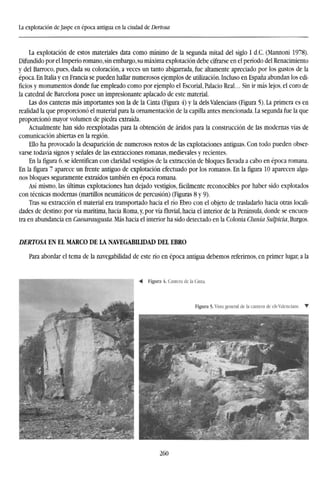 La explotación de Jaspe en época antigua en la ciudad de Dertosa
La explotación de estos materiales data como mínimo de la segunda mitad del siglo I d.C. (Mannoni 1978).
Difundido por el Imperio romano, sin embargo, su máxima explotación debe cifrarse en el período del Renacimiento
y del Barroco, pues, dada su coloración, a veces un tanto abigarrada, fue altamente apreciado por los gustos de la
época. En Italia y en Francia se pueden hallar numerosos ejemplos de utilización. Incluso en España abundan los edi-
ficios y monumentos donde fue empleado como por ejemplo el Escorial, Palacio Real... Sin ir más lejos, el coro de
la catedral de Barcelona posee un impresionante aplacado de este material.
Las dos canteras más importantes son la de la Cinta (Figura 4) y la deis Valencians (Figura 5). La primera es en
realidad la que proporcionó el material para la ornamentación de la capilla antes mencionada. La segunda fue la que
proporcionó mayor volumen de piedra extraída.
Actualmente han sido reexplotadas para la obtención de áridos para la construcción de las modernas vías de
comunicación abiertas en la región.
Ello ha provocado la desaparición de numerosos restos de las explotaciones antiguas. Con todo pueden obser-
varse todavía signos y señales de las extracciones romanas, medievales y recientes.
En la figura 6, se identifican con claridad vestigios de la extracción de bloques llevada a cabo en época romana.
En la figura 7 aparece un frente antiguo de explotación efectuado por los romanos. En la figura 10 aparecen algu-
nos bloques seguramente extraídos también en época romana.
Así mismo, las últimas explotaciones han dejado vestigios, fácilmente reconocibles por haber sido explotados
con técnicas modernas (martillos neumáticos de percusión) (Figuras 8 y 9).
Tras su extracción el material era transportado hacia el río Ebro con el objeto de trasladarlo hacia otras locali-
dades de destino: por vía marítima, hacia Roma, y, por vía fluvial, hacia el interior de la Península, donde se encuen-
tra en abundancia en Caesaraugusta. Más hacia el interior ha sido detectado en la Colonia Clunia Sulpicia, Burgos.
DERTOSA EN EL MARCO DE LA NAVEGABILIDAD DEL EBRO
Para abordar el tema de la navegabilidad de este río en época antigua debemos referirnos, en primer lugar, a la
¿60
 