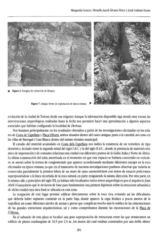 Margarida Genera i Monells,Aureli Alvarez Pérez yJordi GalindoTorres
evolución de la ciudad deTortosa desde sus orígenes.Aunque la información disponible siga siendo muy escasa, las
intervenciones arqueológicas realizadas hasta la fecha nos permiten hacer una aproximación a algunos aspectos
esenciales que habrían configurado la localidad de Dertosa.
Nos basamos principalmente en los resultados obtenidos a partir de las investigaciones efectuadas en los sola-
res de Costa de Capellans y Placa Olivera, ambos situados dentro del casco antiguo, junto a la catedral, así como en
las villas de Barrugat i Casa Blanca dentro del mismo término municipal.
El estudio del material acumulado en Costa deis Capellans nos indica la existencia de un vertedero de tipo
doméstico, fechado entre la segunda mitad del siglo I d.C. y la del siglo II d.C, donde, la presencia de material cerá-
mico de importación y de consumo relaciona esta ciudad con diferentes puntos de la Galia, Italia y Norte de África.
La última construcción del solar, amortizada en el momento en que este espacio se hubiera convertido en vertede-
ro, se asentó sobre la terraza de conglomerado que aparece acondicionada mediante diferentes encajes en la roca
efectuados en época romana, ya que en el transcurso de nuestras investigaciones pudimos observar que todavía se
conservaba parcialmente la primera hilera de un muro de opus caementicium con restos de estucos policromos
superponiéndose a la línea recortada de la roca natural, en parte resiguiendo la misma dirección. Por otra parte, en
la misma calle, a principios del siglo XX,ya habían sido localizados varios restos arqueológicos por el arquitecto Joan
Abril i Guanyabens que le sirvieron de base para fundamentar una primera hipótesis sobre la estructura urbanística
de dicha ciudad cuya área foral se ubicaría en esta zona.
La ocupación de este lugar permite edificar directamente sobre la roca viva, evitando así las dificultades
que debería haber supuesto construir en la parte baja, donde aparece la capa freática a pocos metros de la
superficie así como diferentes niveles de arenas y gravas que complican mucho más la solidez de las cimentaciones
de las grandes estructuras arquitectónicas, tal y como comprobamos durante las excavaciones de la Placa de
roiivera.
En el subsuelo de esta plaza se localizó una gran superposición de estructuras entre las que remarcamos un
edificio de planta cuadrangular de 10,5 por 2,5 m., los muros del cual estaban construidos por una doble alinea-
261
 