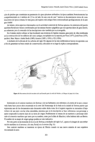 Margarida Genera i Monells,Aureli Alvarez Pérez y Jordi Galindo Torres
ción de piedras que constituían un paramento de opus spicatum atribuidos a la época andalusí. Posteriormente fue
compartimentado en 4 ámbitos de 2,5 m. de lado. En una cota de casi 7 metros se documentaron restos de cons-
trucciones de época romana. Se trata pues, del registro más antiguo bien contextualizado geológicamente de la anti-
gua ciudad.
Así mismo, otros aspectos relacionados con la actividad comercial de Dertosa gracias a la existencia del puerto
marítimo-fluvial nos vienen corroborados por las mismas fuentes epigráficas que nos aportan datos de gran interés,
no solamente por el contenido de las inscripciones sino también por su iconografía.
En el mismo núcleo urbano se han localizado una treintena de lápidas romanas, gran parte de ellas reutilizadas
en la construcción de los edificios del casco antiguo, recopilados en su mayoría por Vives (1971),Jordi Pons (1976,
inédito), Marc Mayer e Isabel Roda (1985), Genera (1985 y 1991) y CIL (1994).
A mediados de la década de los ochenta del siglo XX, algunas de las más emblemáticas fueron recuperadas con
elfinde garantizar su buen estado de conservación, colocando en su lugar la réplica correspondiente.
Figura 10. Reconstrucción del torculado del cual formaba parte la estela de Vinebre y el bloque de jaspe de la Cinta
Insistiendo en el carácter marinero de Dertosa y de sus habitantes, nos referimos a la estela de la nave, conser-
vada hasta hace pocos años encastrada en la torre del Homenatge de la Suda en la ciudad de Tortosa puesto que
representa uno de los documentos más elocuentes sobre dicho tema. En el registro superior se encuentra el bajo-
rrelieve de una nave con las velas extendidas, mientras que en la inscripción se hace referencia a un personaje a
quien sorprendió la muerte lejos de su tierra de origen. Posiblemente se tratara de un marinero o personaje dedi-
cado al comercio marítimo que tanto por su nombre, como por la falta de filiación y tribu hubiera sido un liberto.
El nombre de su mujer, de origen griego podría ser otro indicativo.
Por otra parte en las monedas de la ceca de Dertosa, a mediados del siglo I a.C, aparece la imagen de una embar-
cación marítima en el anverso y de otra,fluvial,en el reverso (Fig. 11).
Este carácter marítimo se mantiene en época de Tiberio cuando en una nueva emisión de ases seguimos
encontrando la nave.
263
 