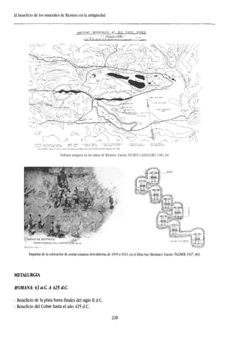 El beneficio de los minerales de Riotinto en la antigüedad
ANCIENT WORKINGS AT RIO TINTO
E S C A L A 1:10000 —
MINES
Trabajos antiguos en las minas de Riotinto. Fuente: FLORES CABALLERO, 1981,60.
~-n¿:'
*
MINAS DE RIOTINTO
RUf DA ROMANA, H«Ll ADA tN FILÓN AL N
Esquema de la colocación de norias romanas descubiertas de 1919 a 1921, en el Filón Sur (Riotinto). Fuente: PALMER, 1927,303.
METALURGIA
ROMANA' 43 a.C A 425 dC.
- Beneficio de la plata hasta finales del siglo II d.C.
- Beneficio del Cobre hasta el año 425 d.C.
228
 