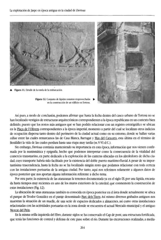 La explotación de Jaspe en época antigua en la ciudad de Dertosa
Así pues, a modo de conclusión, podemos afirmar que hasta la fecha dentro del casco urbano de Tortosa no se
han localizado vestigios de estructuras arquitectónicas correspondientes a la época republicana en un contexto bien
definido, puesto que los restos más antiguos que se han podido relacionar con un registro estratigráfico se ubican
en la Placa de l'Olivera correspondientes a la época imperial, momento a partir del cual se localizan otros indicios
de ocupación dispersa tanto dentro del perímetro de la ciudad actual como en su entorno, donde se hallan varias
villae entre las cuales remarcamos las de Casa Blanca, Barrugat y Mas del Catxorro, esta última en el término de
Benifallet la vida de las cuales perdura hasta una etapa muy tardía (ss.V-VI d.C).
Sin embargo, Dertosa continúa manteniendo su importancia en esta época, información que nos vienen confir-
mada por la numismática y epigrafía, hecho que podemos interpretar como la consecuencia de la vitalidad del
comercio transmarino, en parte dedicado a la explotación de las canteras ubicadas en los alrededores de dicha ciu-
dad, cuyo transporte habría sido facilitado por la existencia del doble puerto marítimo-fluvial.A pesar de su impor-
tantísima trascendencia, hasta la fecha no se ha localizado ningún resto que podamos relacionar con toda certeza
con las instalaciones portuarias de la antigua ciudad. Por tanto, aquí nos referimos solamente a algunos datos de
época posterior que nos aportan alguna información referente a dicho tema.
Por otra parte, la existencia de las atarazanas la tenemos documentada ya en el siglo IX por una lápida, encasta-
da hasta tiempos muy recientes en uno de los muros exteriores de la catedral, que conmemora la construcción de
estas instalaciones (Fig. 12).
La ubicación de unas atarazanas también es conocida en época posterior en el área donde actualmente se ubica
el parque de Teodor González en el paraje denominado Pare deis Titets.Así mismo diversos grabados antiguos nos
muestran la situación de un muelle, de una serie de espacios dedicados a almacenes, así como otras instalaciones
relacionadas con las actividades portuarias en la zona donde se encuentra el actual Mercado municipal y el antiguo
Mercat del Peix.
En la misma orilla izquierda del Ebro, durante siglos se ha conservado el Cap de pont, una estructura fortificada,
que tenía las funciones de control y defensa de este paso sobre el río. Durante las excavaciones realizadas, a media-
264
 