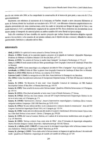 Margarida Genera i Monells.Aureli Alvarez Pérez y Jordi Galindo Torres
dos de este mismo año 2004, se ha comprobado la conservación, de al menos de gran parte, a una cota de 1,5 m.
aproximadamente.
Finalmente, nos referimos al yacimiento de la Fontjoana, en Vinebre, situado a unos cincuenta Kilómetros al
norte deTortosa, donde fue localizado un torculario del s. IV-V d.C, con diferentes elementos arquitectónicos reu-
tilizados provenientes de otras construcciones, entre los cuales se encuentra un bloque de jaspe de la Cinta y una
estela funeraria (s. I d.C.) probablemente originaria de las canteras de Flix. Estos elementos nos documentan en un
mismo paraje el transporte de material pétreo en ambos sentidos del curso fluvial en época antigua.
Todo ello constituye la base científica de nuestro proyecto que incluye futuros itinerarios dirigidos especial-
mente a los escolares y a los usuarios de un turismo cultural, con el objetivo de dar a conocer y difundir los valores
patrimoniales, históricos y culturales del río Ebro.
BIBLIOGRAFÍA
Abril, J. (1931): Un capítol de la meva actuado a Tortosa.Tortosa, pp. 33-34.
Alvarez. A (1984): "Estudio de los materiales lapídeos, presentes en la epigrafía de Catalunya". Epigraphie Hispanique.
Problémes de Métbode et d'Edition. Difusión E. De Boccard, Paris, p 87-112.
Alvarez, A (1992): "Les Garrieres de Tortosa. Le marbre dans l'Antiquité". Les dossier d'Archeologie, n° 173, p 21
Arasa, A. (1984): El medi natural al delta de TEbre: geomorfologia. Gran Geografía Comarcal de Catalunya. El baix Ebre
ielMontsiá.
• Arbeloa, J.V. (1997): "Limits arqueológics a la confíguració del delta de TEbre a l'antiguitat". Nous Col-loquis, I, pp. 9-28.
Arredondo, A. (1984): El delta de TEbre: La génesi. Gran Geografía Comarcal de Catalunya. El Baix Ebre i el Montsiá.
Bayerri, E. (1931-1956): Historia de Tortosa y su comarca. 8 vol.Tortosa.
Carreras Candi, F. (1940): La navegación en el Río Ebro. Notas históricas. La Hormiga de oro, Barcelona.
CU. (1994): Corpus Lnscriptionum Latinorum II. Inscripciones Hispaniae Latinae. 2" Ed. Parte XTV, fascículo I. Berlin-New
Cork.
Genera, M. (1984): "Els Ilercavons. El món roma". Gran Geografía Comarcal de Catalunya, vol. XIII, Fundació
Enciclopedia Catalana. El Baix Ebre i el Montsiá. Barcelona, pp. 149-151.
Genera, M. (1985): "Estat actual de la recerca sobre Dertosa romana". Quadems d'História Tarraconense, vol.YTarragona,
pp. 135-144.
Genera, M. (1991): TEbrefinal: del paleolític al món roma. Centre d'Estudis Dertosencs, 37.Tortosa.
Genera, M. (1993a): «Dertosa, una ciutat romana». Actes del XTV Congrés Internacional d'Arqueología Classica. La ciu-
taten elmón roma,vol.II.Tarragona,pp. 171.
Genera, M. (1993b): "Intervencions a Dertosa", Anuari d'intervencions arqueológiques a Catalunya. Época romana.
Antiguitat tardana. Campanyes 1982-1989. Barcelona, pp. 53-59 i 61-63.
Genera, M. (1993c): "El curso inferior del Ebro: vía de comunicación y contactos durante la romanización". Actas delXXI
Congreso Nacional de Arqueología (Teruel 1991), vol. I. Zaragoza, pp. 143-154.
Genera, M. (1998): "Análisi deis trets diferenciáis dels models d'ocupació i transformado del territori durant Tépoca roma-
na a 1'Ebre final:Dertosa i el seu entorn". Citerior, 2.Tarragona,pp. 199-226.
Genera, M. (1999): Del roma al románic. Historia, art i cultura de la tarraconense mediterránia entre els segles TV i
Xp. 135. Barcelona.
Genera, M. (2003): "Dertosa: evolució d'una ciutat arran de l'íbre". Actas TVJornadas de Arqueología subaquática.
Puertos FluvialesAntiguos: Ciudad, Desarrollo e Infraestructuras.pp 169-182. Valencia.
Genera, M. y Arbeloa, J.M.V. (1986-87): «L'estat actual de la investigado arqueológica sobre la Dertosa romana i la seva
area d'influéneia». Tribuna dArqueologia 1986-87. Barcelona, pp. 81-90.
Genera, M. yJarrega, J. (1999): "Noves dades sobre la Dertosa romana: un fragment de sigiMata africana C decorada amb
motile". Quadems de Prehistoria ¡Arqueología de Castelló, 20. Castelló de la Plana, pp. 247-251
265
 
