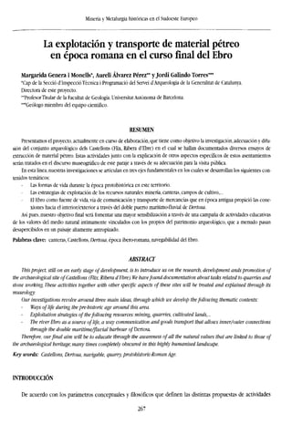 Minería y Metalurgia históricas en el Sudoeste Europeo
La explotación y transporte de material pétreo
en época romana en el cursofinaldel Ebro
Margarida Genera i Monells*, Aureli Alvarez Pérez** y Jordi Galindo Torres***
'Cap de la Secció d'Inspecció Técnica i Programació del Servei d'Arqueologia de la Generalitat de Catalunya.
Directora de este proyecto.
"Profesor Titular de la Facultat de Geología. Universitat Autónoma de Barcelona.
•"Geólogo miembro del equipo científico.
RESUMEN
Presentamos el proyecto, actualmente en curso de elaboración, que tiene como objetivo la investigación, adecuación y difu-
sión del conjunto arqueológico deis Castellons (Flix, Ribera d'Ebre) en el cual se hallan documentados diversos ensayos de
extracción de material pétreo. Estas actividades junto con la explicación de otros aspectos específicos de estos asentamientos
serán tratados en el discurso museográfico de este paraje a través de su adecuación para la visita pública.
En esta línea, nuestras investigaciones se articulan en tres ejes fundamentales en los cuales se desarrollan los siguientes con-
tenidos temáticos:
Las formas de vida durante la época protohistórica en este territorio.
Las estrategias de explotación de los recursos naturales: minería, canteras, campos de cultivo,...
El Ebro como fuente de vida, vía de comunicación y transporte de mercancías que en época antigua propició las cone-
xiones hacia el interior/exterior a través del doble puerto marítimo-fluvial de Dertosa.
Así pues, nuestro objetivo final será fomentar una mayor sensibilización a través de una campaña de actividades educativas
de los valores del medio natural íntimamente vinculados con los propios del patrimonio arqueológico, que a menudo pasan
desapercibidos en un paisaje altamente antropizado.
Palabras clave: canteras, Castellons, Dertosa, época ibero-romana, navegabilidad del Ebro.
ABSTRACT
This project, still on an early stage of development, is to introduce us on the research, development ands promotion of
the archaeological site ofCastellons (Flix, Ribera d'Ebre). We havefound documentation about tasks related to quarries and
stone working. These activities together with other specific aspects of these sites will be treated and explained through its
museology.
Our investigations revolve around three main ideas, through which we develop thefollowing thematic contents:
Ways of life during the pre-historic age around this area.
Exploitation strategies of thefollowing resources: mining, quarries, cultivated lands,...
The river Ebro as a source of life, a way communication and goods transport that allows inner/outer connections
through the double maritime/fluvial harbour of Dertosa
Therefore, ourfinal aim will be to educate through the awareness of all the natural values that are linked to those of
the archaeological heritage; many times completely obscured in this highly humanised landscape.
Key words: Castellons, Dertosa, navigable, quarry, protohistoric-Roman Age.
INTRODUCCIÓN
De acuerdo con los parámetros conceptuales y filosóficos que definen las distintas propuestas de actividades
267
 