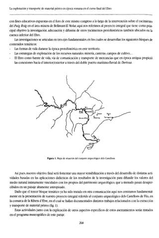 La explotación y transporte de material pétreo en época romana en el curso final del Ebro
con fines educativos expuestas en el foro de este mismo congreso a lo largo de la intervención sobre el yacimiento
del Puig Roig en el área minera de Bellmunt-El Molar, aquí nos referimos al proyecto integral que tiene como prin-
cipal objetivo la investigación, adecuación y difusión de otros yacimientos protohistóricos también ubicados en la
cuenca inferior del Ebro.
Las investigaciones se articulan en tres ejes fundamentales, en los cuales se desarrollan los siguientes bloques de
contenidos temáticos:
Las formas de vida durante la época protohistórica en este territorio.
Las estrategias de explotación de los recursos naturales: minería, canteras, campos de cultivo,...
- El Ebro como fuente de vida, vía de comunicación y transporte de mercancías que en época antigua propició
las conexiones hacia el interior/exterior a través del doble puerto marítimo-fluvial de Dertosa.
Figura 1. Mapa de situación del conjunto arqueológico deis Castellons.
Así pues, nuestro objetivo final será fomentar una mayor sensibilización a través del desarrollo de distintas acti-
vidades basadas en las aplicaciones didácticas de los resultados de la investigación para difundir los valores del
medio natural íntimamente vinculados con los propios del patrimonio arqueológico, que a menudo pasan desaper-
cibidos en un paisaje altamente antropizado.
Dado que el tercer bloque temático ya ha sido tratado en otra comunicación aquí nos centramos fundamental-
mente en la presentación de nuestro proyecto integral referido al conjunto arqueológico deis Castellons de Flix, en
la comarca de la Ribera d'Ebre, en el cual se hallan documentados distintos trabajos relacionados con la extracción
y transporte de material pétreo (fig. 1).
Estas actividades junto con la explicación de otros aspectos específicos de estos asentamientos serán tratados
en el programa museográfico de este paraje.
268
 