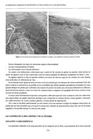 La explotación y transporte de material pétreo en época romana en el cursofinaldel Ebro
Figura 3. Fotos aéreas de los montículos de Castellons I. en plano y de Castellons II, al fondo Castellons II: detalle.
Hemos distinguido dos tipos de estructuras según su funcionalidad:
Las que corresponderían al habitat.
Las relacionadas con el sistema defensivo.
En cuanto a las habitaciones, observamos que a partir de los zócalos de piedra, las paredes están hechas de
adobe. En algunos casos se han conservado restos de estucos pintados de diferentes tonalidades de blanco y rojo.
En algunos espacios se han recuperado molinos con trazos de diversas especies de cereales, así como algunas
áreas dedicadas a la elaboración de vino.
En el extremo norte aparecen unos recortes en la roca natural que encontramos de forma escalonada.Todo ello
parece indicar la existencia de un posible acceso al poblado que habría quedado parcialmente protegido por unos
grandes bloques de piedra que conforman una especie de puerta.Así mismo, las estructuras defensivas se edifican a
partir del terreno natural y como en el resto de construcciones se adaptan a la topografía del terreno, incluso en los
sectores de fuerte pendiente.
La mayor parte del material recuperado corresponde a diferentes tipos de vasos cerámicos, entre los cuales tene-
mos representado un amplio repertorio tipológico que comprende la cerámica hecha a mano, grandes contenedo-
res, vajilla doméstica, de cocina, cerámica pintada y escasas piezas de importación.
Tal y como se ha dicho anteriormente, en este mismo cerro encontramos vestigios de antiguas extracciones de
piedra que nos han permitido que el tema de la extracción y labrado de material pétreo haya sido uno de los temas
singulares a desarrollar durante la visita de este paraje.
LAS CANTERAS DE LA BOCA BOVERA Y DE LA TEULERIA
SITUACIÓN Y CARACTERÍSTICAS
Los materiales utilizados en la zona proceden de los márgenes del río Ebro, concretamente de la zona conocida
270
 