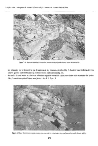 La explotación y transporte de material pétreo en época romana en el cursofinaldel Ebro
Figura 7. Se observan tres sillares delimitados por trincheras perpendiculares al frente de explotación.
zo, originado por el desbaste a pie de cantera de los bloques extraídos (fíg. 9). Pueden verse todavía diversos
sillares que no fueron utilizados y permanecieron en la cantera (fig. 10).
Sector B: En este sector se observan solamente algunos materiales de rechazo. Entre ellos aparecen dos proba-
bles elementos arquitectónicos semejantes a los de la figura 9.
Figura 8. Sillares abandonados a pie de cantera, bien por defectos estructurales, bien por haberse fracturado durante la labra.
272
 