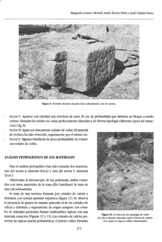 Margarida Genera i Monells,Aureli Alvarez Pérez y Jordi Galindo Torres
A* ^
Figura 9. Probable demento arquitectónico abandonado a pie de cantera.
Sector C: Aparece con claridad una trinchera de unos 20 cm. de profundidad que delimita un bloque a medio
extraer. Abundan las señales de cuñas perfectamente alineadas y de diversa tipología (diferente época de extrac-
ción) (fig. 8).
Sector D: Aparecen únicamente señales de cuñas. El material
de rechazo ha sido removido, seguramente por el mismo río.
Sector E: Algunas trincheras de poca profundidad. Se conser-
van señales de cuñas.
ANÁLISIS PETROGRÁFICO DE LOS MATERIALES
Para el análisis petrográfico han sido tomadas dos muestras,
una del sector A (muestra Teu-A) y otra del sector C (muestra
Teu-C).
Observadas al microscopio de luz polarizada, ambas coinci-
den con otros materiales de la zona (Els Castellons). Se trata de
una calcodoloarenita.
Se trata de una arenisca formada por cristales de calcita y
dolomita, con textura granular esparítica (figura 11). Se observa
la presencia de granos de tamaño parecido al de los cristales de
calcita y dolomita y seguramente de origen autígeno. Los crista-
les de dolomita presentan formas romboédrica típicas con una
marcada zonación (Figuras 12 y 13). Los cristales de calcita pre-
sentan las típicas maclas polisintéticas. Cemento calizo formado
Figura 10. Se observan dos tipologías de cuñas
(de época distinta) alineadas según el frente de explota-
ción.Aparecen algunos sillares abandonados.
273
 