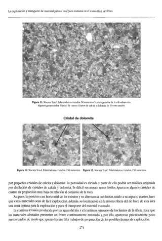 La explotación y transporte de material pétreo en época romana en el cursofinaldel Ebro
Figura 11. Muestra Teu-C Polarizadores cruzados. 50 aumentos. Textura granular de la calcodoarenita.
Algunos granos (color blanco) de cuarzo. Granos de calcita y dolomita de diverso tamaño.
Cristal de dolomita
Figura 12. Muestra Teu-A. Polarizadores cruzados. 150 aumentos. Figura 13. Muestra Teu-C. Polarizadores cruzados. 150 aumentos.
por pequeños cristales de calcita y dolomiat. La porosidad es elevada y parte de ella podría ser móldica, originada
por disolución de cristales de calcita y dolomita. Es difícil reconocer restos fósiles. Aparecen algunos cristales de
cuarzo en proporción muy baja en relación al conjunto de la roca.
Así pues, la posición casi horizontal de los estratos y su alternancia con lutitas, unido a su aspecto masivo, hace
que estos materiales sean de fácil explotación.Además, su localización en la misma ribera del río hace de esta área
una zona óptima para la explotación y para el transporte del material excavado.
La continua erosión producida por las aguas del río, y el continuo retroceso de los límites de la ribera, hace que
los materiales afectados presenten un frente continuamente renovado y, por ello, aparezcan prácticamente poco
meteorizados, de modo que apenas hacían falta trabajos de preparación de los posibles frentes de explotación.
274
 
