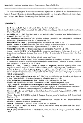 La explotación y transporte de material pétreo en época romana en el cursofinaldel Ebro
Así pues, nuestro programa de actuaciones tiene como objetivo final el fomento de una mayor sensibilización
hacia los distintos valores del medio natural íntimamente vinculados con los propios del patrimonio arqueológico,
que a menudo pasan desapercibidos en un paisaje altamente antropizado.
BIBLIOGRAFÍA
Bosch Gimpera, P.: Etnología de la Península Ibérica. Barcelona, edit.Alpha. 1932.
Garola i Bartolí, C. (1986): "Iberització a la Ribera d'Ebre". Miscellánia, 3 (gener 1986), Centre d'Estudis Comarcal de la
Ribera d'Ebre, p. 9-31-
Garola i Bartolí, C. (1988): "Notician: Sebes (Flix, Ribera d'Ebre)". Butlletí Arqueología Reial Societat Tarraconense.
época V, 6-7 (1984-1985), p. 255-275.
Genera i Monells, M. (1979 a): Evolució delpoblamentprehistoric iprotohistóric a les comarques de la Ribera dEbr
i del Priorat.Tesi doctoral inédita. Universitat de Barcelona, Barcelona.
Genera i Monells, M. (1979 b): "Jaciments arqueológica en el terme de Flix". La Veu de Flix.
Genera i Monells, M. (1981): "Anotaciones sobre nuevos hallazgos de yacimientos ibéricos, en la comarca de Ribera
d'Ebre (Tarragona)". Mesa Redonda sobre la Baja Época Ibérica (1919). Madrid, p. 297-302.
Genera i Monells, M. (1982 a): "Inventan arqueológic de la Ribera d'Ebre". Fonaments, 3, p. 47-134.
Genera i Monells, M. (1982 b): "La Marrada, Flix. Les excavacions arqueologiques a Catalunya en els darrers anys".
Excavacions Arqueologiques a Catalunya. Departament de Cultura de la Generalitat de Catalunya, núm. 1. Barcelo
p.391.
Genera i Monells, M. (1991): L'Ebrefinal: del Paleolític al man romá.Tortosa.
Genera i Monells, M. (2003): "Museítzació de jaciments arqueológics a l'Ebre: Sant Miquel de Vinebre (La Ribera d'Ebre)".
// Congreso sobre musealización de yacimientos arqueológicos. Nuevos conceptos y estrategias de gestión y comu
ción, Barcelona- 7,8 i 9 de octubre de 2002, p. 198-205.
Genera, M., Alvarez, A., Gómez, A., Ramírez, B. y Jornet, M. (en premsa): "Patrimoni arqueológic i medi natural:
Propostes de protecció integral en jaciments del Riberal de l'Ebre", Tribuna dArqueologia 2003-2004, Barcelona.
Genera, M., Gómez, A., Jornet, M., Pérez, J., Rodríguez, I. y Sant, II. (En prensa): L'establiment deis Castellons (Flix,
Ribera d'ebre). Resultats preliminars de les recerques 2000-2003. XIII Col-loqui Internacional dArqueologia de Puigcerdá
14-16 de novembre de 2003.
Genera, M., Mayer, M., Pons, J. y Prevosti, M. (1991): "Un vestigi al món roma a la Ribera: Téstela de Vinebre". A:
Tribuna dArqueologia 1989-90. Barcelona: Departament Cultura Generalitat, pp. 135-145.
Historia Natural deis Paísos Catalans (1992): Geologia II. Enciclopedia Catalana, Barcelona.
IGME (1979): Mapa Geológico de España. Escala 1:50.000. Flix (444). Segunda serie, primera edición.
Mapa Geologic de Catalunya 1:100.000. Comarques de l'Ebre. (1999): Institut Cartografic de Catalunya.
Matín García, J. (1999): Memoria de la prospeccíó arqueológica alprojecte de condicionament de la carretera T-7
Flix-Riba Roja d'Ebre. Memoria del Servei d'Arqueologia de la Generalitat de Catalunya (inédito).
Miskovsky, J.C. y Lorenz, J. (2002): Pierre etArchéologíe.Imtivcl, Université de Persignan-UMR5590 du CNRS. 14-15-
16 de mayo de 1998.
Morera i Llaurado, E. (1908-19): Provincia de Tarragona. Geografía general de Catalunya, dir. F. Carreras Candi.
Barcelona, p. 486.
Noguera, J. (2000): "Característiques deis poblats ibérics fortificats en el curs inferior de l'Ebre", Ilercavónia. Full d'ar-
queologia, 1. Flix: Centre dEstudis de la Ribera dEbre.
- Noguera, J. (2002): ¡bers a TEbre. CERE (Centre d'Estudis de la Ribera d'Ebre).
- Pérez, J.M., Rams, P. y Jornet, J.M. (2002): "La talaia del nucli ibéric del barranc del Mosselló (Flix, Ribera d'Ebre)".
Ilercavónia, 3,p. 149-159.
Sanz, M. (1973-74): "Población ibérica del Valle del Ebro". Boletín Arqueológico de Tarragona, época TV, fase. 121-128,
11-22.
276
 