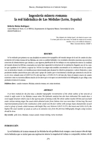 Minería y Metalurgia históricas en el Sudoeste Europeo
Ingeniería minera romana:
la red hidráulica de Las Médulas (León, España)
Roberto Matías Rodríguez
Unión Minera de Norte, S.A. (l'MINSA). Departamento de Ingeniería Minera. Universidad de León.
dimrmr@unileon.es
"Hay después otro trabajo igual y sin duda de mayor coste.
Y es traer, para tarar esta ruina, ríos desde las crestas de los montes.
muchas veces a cien millas de distancia..."
Plülio. Naluralis Historia, XXXIN-~4
RESUMEN
Se ha realizado por primera vez una detallada reconstrucción topográfica del trazado íntegro de la red de canales de abas-
tecimiento de la mina romana de Las Médulas, así como su análisis hidráulico. Los resultados obtenidos muestran una novedosa
estructura de abastecimiento que obedece a una rigurosa planificación de los trabajos en esta explotación minera. La totalidad
del trazado alcanza los 600 km, construidos en varias fases siguiendo la estructura de la explotación, llegando uno de los cana-
les que captaban el río Cabrera a superar los 140 km. Los rasgos más notables encontrados en la construcción de los canales
son: su meticuloso trazado, con modificaciones intencionadas para alcanzar los objetivos propuestos o salvar obstáculos, y unas
pendientes medias características para cada canal o grupo de canales, que se incrementan a medida que aumenta la cota del ini-
cio de estos, variando entre el 0,0015 (0,15%) del más bajo y el 0,004 (0,4%) del más alto. Tanto el número exacto de canales
existentes como su extensión difieren mucho de los datos que se recogen con anterioridad en la bibliografía, lo que obliga a una
profunda revisión de la misma.
Palabras clave: canales romanos. Médulas, minería romana, oro, ruina montium.
ABSTRACT
It as been realised for the first time a detailed topographic reconstruction of the whole outline of the network of
canals to suply water to his Medulas román mine. The hydraulic analysis has also been elaborated. The results show a
novel supply structure which is due to the rigorousplan of mining works. The whole outline reaches 600 km and was built
under various mining stages. The canal which attracted water from Cabrera river was more than 140 km long. The most
important features found in the construction of the canals was thefear outline with average slopes characteristic of each
canal or group of canals, which increase with height. They vary between 0,0015 (0,15%) the lowest and 0,004 (0,4%) the
highest. The exact number of canals as well as its extension vary from the previous bibliography, though a deep revision
should be done.
Key words: gold, Leon, Medulas, román canals, román mining, ruina montium.
INTRODUCCIÓN
La red hidráulica de la mina romana de Las Médulas ha sido perfilada desde siempre como la mayor obra de inge-
niería hidráulica que se realizó para una explotación minera. La magnitud del trabajo es comparable, incluso, a la de
279
 