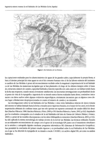 Ingeniería minera romana: la red hidráulica de Las Médulas (León, España)
Figura 1. Red hidráulica de Las Médulas.
las captaciones realizadas para los abastecimientos de aguas de las grandes urbes, especialmente la propia Roma, si
bien, el destino principal de estas aguas no era el de consumo humano sino el de las labores mineras del yacimien-
to aurífero de Las Médulas.A pesar del reconocimiento recibido sobre la magnitud e importancia de la red hidráuli-
ca de Las Médulas, las numerosas incógnitas que se han planteado a lo largo de los últimos tiempos sobre el traza-
do, estructura, número de canales, capacidad hidráulica, función específica de cada canal, etc. no habían tenido hasta
la fecha una respuesta, cuando menos, levemente satisfactoria. Las necesarias investigaciones en profundidad desde
el punto de vista de la topografía e ingeniería de su trazado nunca fueron realizadas hasta ahora, contándose única-
mente con datos sueltos sobre algunas evidencias arqueológicas, ciertamente inconexos, que en algunos casos die-
ron lugar a fabulaciones desproporcionadas en cuanto al número de canales y su extensión.
Las investigaciones sobre la red hidráulica de Las Médulas y otras redes hidráulicas mineras de época romana
del entorno se habían limitado hasta la fecha a trazados poco rigurosos basados, en el mejor de los casos, en la fotoin-
terpretación arbitraria de confusas trazas, que tan solo aportan un supuesto entramado de canales difícil de desci-
frar (Sánchez-Palencia, 1980; Sánchez-Palencia y Pérez, 2000 p-190; Sánchez-Palencia y Sastre, 2002, p-242). Impulsado
por los resultados conseguidos en el estudios de la red hidráulica del área de Llamas de Cabrera (Matías y Gómez,
2003) y a pesar de las notables discrepancias con los datos bibliográficos existentes (Sánchez-Palencia, 2002,p-132),
ha sido aplicada la misma metodología de trabajo al resto de la red de Las Médulas. Las técnicas utilizadas, basadas
en un exhaustivo reconocimiento de campo con el apoyo de la tecnología GPS, junto con el tratamiento simultáneo
de la ortofoto y cartografía digitales mediante programas informáticos SIG (Sistemas de Información Geográfica),
han permitido la conclusión del primer estudio riguroso y en profundidad sobre la red hidráulica de Las Médulas,
en el que se ha obtenido la topografía de su trazado a escala 1:10.000 y en archivo digital SIG, así como su análisis
hidráulico.
280
 