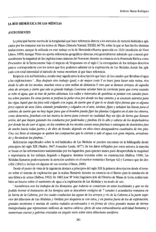 Roberto Matías Rodríguez
LA RED HIDRÁULICA DE LAS MÉDULAS
ANTECEDENTES
La principal fuente escrita de laAntigüedad que hace referencia directa a los métodos de minería hidráulica apli-
cados por los romanos son los textos de Plinio (Historia Natural, XXXIII, 66-78), sobre la que se han hecho distintas
traducciones, aunque la utilizada en este trabajo es la de Hernández-Huerta aparecida en 1624 (reedición de Visor
Libros, 1999).Aunque Plinio no aporta referencias geográficas directas, está generalmente admitido que conoció per-
sonalmente la magnitud de las explotaciones mineras del Noroeste durante su estancia en la Península Ibérica como
Procurator de la Tarraconense bajo el imperio de Vespasiano en el siglo I. La envergadura de los trabajos descritos
parece corresponderse con los restos que hoy podemos admirar en la explotación de Las Médulas, donde fue apli-
cado con total intensidad el método de ruina montium al que hace referencia.
Respecto a la red hidráulica, resulta muy significativa la descripción que hace de los canales que llevaban el agua
a las explotaciones:"...//»)' después otro trabajo igual, o de mayor coste. Y es traer, para lavar esta ruina, ríos
desde lo alto de los montes, muchas veces a cien millas de distancia. Y creo que se llaman arroyos, de aquella
obra de arroyar, y cierto que este es grande trabajo. Conviene nivelar bien la corriente para que corra cuando
se eche el agua, que se trae departes altísimas. Los valles e intervalos de quiebras sejuntan con canales pues-
tos sobre puentes. En otras partes se perfora la peña viva por donde no hay camino y se excavan asientos para
las vigas.Aquel que las pica está colgado con sogas, de suerte que el que lo ve desde lejos piensa que es alguna
feroz especie de aves. Estos, estando pendientes y colgados en el aire, nivelan, fijan y señalan las líneas para el
camino, de suerte que no hay lugarpara que el hombre pueda fijar las plantas. Colgados en el aire los obreros,
como demonios, prueban con las manos la tierra para conocer su cualidad. Hay un tipo de tierra que llaman
urión, del que huyen guiando los conductos por pedernales y piedras. En lo alto y cabeza de los despeñaderos
por donde ha de caer el agua, en las cumbres de los montes cavan unas piscinas o estanques de doscientos pies
de ancho hacia todas partes y de diez de hondo, dejando en ellos cinco desaguaderos cuadrados de tres pies.
Una vez lleno el estanque se quitan las compuertas que lo cierran y sale el agua con gran ímpetu, arrastran-
do y llevándose las piedras..."
Referencias superficiales sobre la red hidráulica de Las Médulas se pueden encontrar en la bibliografía desde
principios del siglo XIX (Madoz, 1847; González Lasala, 1877). De los datos reflejados por estos autores, la mayoría
se basan en las informaciones suministradas por los lugareños, para quienes nunca pasó desapercibida la magnitud
e importancia de los trabajos, llegando a fraguarse distintas leyendas sobre su construcción (Balboa, 1998). Las
Médulas llamaron poderosamente la atención también en el escritor romántico Enrique Gil y Carrasco que las des-
cribe (1843) e incluye en algunas de sus novelas (Olmos, 2000).
Desde el punto de vista de la ingeniería destaca a principios del siglo XIX la primera descripción desde el terre-
no sobre el sistema de explotación que la realiza Munárriz durante su estancia en el Bierzo para la instalación de
una fábrica de armas (Balboa, 1992). En 1883 José Ma
Soler, Ingeniero Jefe del Distrito de Minas de León, realiza tam-
bién un boceto sobre el suministro de agua a la explotación de Las Médulas y su modo de uso.
''Asombrosos son los trabajos de los Romanos, que todavía se conservan en estas localidades y que no ha
podido borrar el transcurso de los tiempos: aún se descubren vestigios de 7 canales ó acueductos romanos en
la Sierra de la Cabrera, por los cuales conducían las aguas de los arroyos y rio de la Cabrera á la parte supe-
rior del diluvium de Las Médulas y Orellán;por doquiera se ven estos, y en puntos fuera de los de explotación,
grandes montones ó murías de cantos rodados acordonados ó en forma de circo; grandes masas de tierras
transportadas que representan millones de metros cúbicos, efecto de una extraordinaria actividad humana;y
numerosas cuevas y galerías cruzadas en ángulo recto sobre estos diluviums auríferos.
281
 