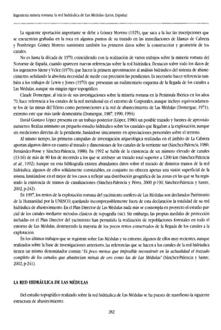 Ingeniería minera romana: la red hidráulica de Las Médulas (León, España)
La siguiente aportación importante se debe a Gómez Moreno (1925), que saca a la luz las inscripciones que
se encuentran grabadas en la roca en algunos puntos de su trazado en las inmediaciones de Llamas de Cabrera
y Pombriego. Gómez Moreno suministra también los primeros datos sobre la construcción y geometría de los
canales.
No es hasta la década de 1970, coincidiendo con la realización de varios trabajos sobre la minería romana del
Noroeste de España, cuando aparecen nuevas referencias sobre la red hidráulica. Destacan sobre todo los datos de
los ingenieros Sáenz y Vélez (1970), que hacen la primera aproximación al análisis hidráulico del sistema de abaste-
cimiento, señalando la absoluta necesidad de medir con precisión las pendientes. Es necesario hacer referencia tam-
bién a los trabajos de Lewis y Jones (1970) que presentan un rudimentario esquema de la llegada de los canales a
Las Médulas, aunque sin ningún rigor topográfico.
Claude Domergue, al inicio de sus investigaciones sobre la minería romana en la Península Ibérica en los años
70, hace referencia a los canales de la red meridional en el entorno de Corporales, aunque incluye equivocadamen-
te los de las minas delTeleno como pertenecientes a la red de abastecimiento de Las Médulas (Domergue, 1971),
extremo este que más tarde desmentiría (Domergue, 1987,1990,1994).
David Gustavo López presenta en un trabajo posterior (López, 1980) un posible trazado y fuentes de aprovisio-
namiento. Realiza asimismo un pequeño estudio hidráulico sobre los caudales que llegaban a la explotación, aunque
sin mediciones directas de la pendiente, basándose únicamente en apreciaciones personales sobre el terreno.
Al mismo tiempo, las primeras campañas de investigación arqueológica realizadas en el ámbito de La Cabrera
aportan algunos datos en cuanto al trazado y dimensiones de los canales de la vertiente sur (Sánchez-Palencia, 1980;
Fernández-Posse y Sánchez-Palencia, 1988). En 1992 se habla de la existencia de un número elevado de canales
(13-16) de más de 80 km de recorrido a los que se atribuye un trazado total superior a 1200 km (Sánchez-Palencia
et al., 1992).Aunque en esta bibliografía existen abundantes datos sobre el trazado de distintos tramos de la red
hidráulica, algunos de ellos sólidamente constatables, en conjunto no ofrecen apenas una visión superficial de la
misma, limitándose en el mejor de los casos a reflejar una distribución geográfica de las zonas en las que se ha regis-
trado la existencia de tramos de canalizaciones (Sánchez-Palencia y Pérez, 2000 p-190; Sánchez-Palencia y Sastre,
2002,p-242).
En 1997, los restos de la explotación romana del yacimiento aurífero de Las Médulas son declarados Patrimonio
de la Humanidad por la UNESCO, quedando incomprensiblemente fuera de esta declaración la totalidad de su red
hidráulica de abastecimiento. En el Plan Director de Las Médulas nada más se contempla en proyecto el estudio par-
cial de los canales mediante métodos clásicos de topografía (sic). Sin embargo, las propias medidas de protección
incluidas en el Plan Director del yacimiento han permitido la realización de repoblaciones forestales en todo el
entorno de Las Médulas, destruyendo la mayoría de los pocos restos conservados de la llegada de los canales a la
explotación.
En los últimos trabajos que se registran sobre Las Médulas y su entorno, algunos de ellos muy recientes, aunque
realizados sobre la base de investigaciones anteriores, las referencias que se hacen a los canales de la red hidráulica
tienen un mismo denominador común: "Es poco menos que imposible reconstruir en la actualidad el trazado
completo de los canales que abastecían minas de oro como las de Las Médulas" (Sánchez-Palencia y Sastre,
2002, p-24l).
LA RED HroRÁULICA DE LAS MÉDULAS
Del estudio topográfico realizado sobre la red hidráulica de Las Médulas se ha puesto de manifiesto la siguiente
estructura de abastecimiento:
282
 