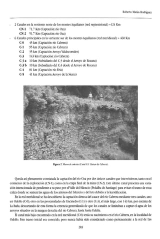 Roberto Matías Rodríguez
2 Canales en la vertiente norte de los montes Aquilianos (red septentrional) =124 Km
CN-1 71,7 Km (Captación: río Oza)
CN-2 51,7 Km (Captación: río Oza)
6 Canales principales en la vertiente sur de los montes Aquilianos (red meridional) ~ 460 Km
C-0 45 km (Captación: río Cabrera)
C-1 95 km (Captación: río Cabrera)
C-2 35 km (Captación:Arroyo Valdecorrales)
C-3 143 km (Captación: río Cabrera)
C-3 a 10 km (Subsidiario del C-3 desde el Arroyo de Rozana)
C-3 b 10 km (Subsidiario del C-3 desde el Arroyo de Rozana)
C-4 81 km (Captación: río Eria)
C-5 41 km (Captación:Arroyo de la Sierra)
Figura 2. Muros de asiento (Canal C-1 Llamas de Cabrera).
Queda así plenamente constatada la captación del rio Oza por dos únicos canales que intervinieron, tanto en el
comienzo de la explotación (CN-1), como en la etapa final de la mina (CN-2). Este último canal presenta una varia-
ción intencionada de pendiente a su paso por el Valle del Silencio (Peñalba de Santiago) para evitar el tramo de roca
caliza donde se sumen las aguas de los arroyos del Silencio y del Aro debido a la karstificación.
En la red meridional se ha descubierto la captación directa del cauce del río Cabrera mediante tres canales, uno
en OdoUo (C-0), otro en las proximidades de Encinedo (C-1) y otro (C-3), el más largo, con 143 km, por encima de
La Baña, descartando de esta forma la creencia generalizada de que los canales se limitaban a captar el agua de los
arroyos situados en la margen derecha del río Cabrera, hasta Santa Eulalia.
El canal más bajo encontrado en la red meridional (C-0) tenía su nacimiento en el río Cabrera, en la localidad de
OdoUo. Este tramo inicial era conocido, pero nunca había sido considerado como perteneciente a la red de Las
283
 