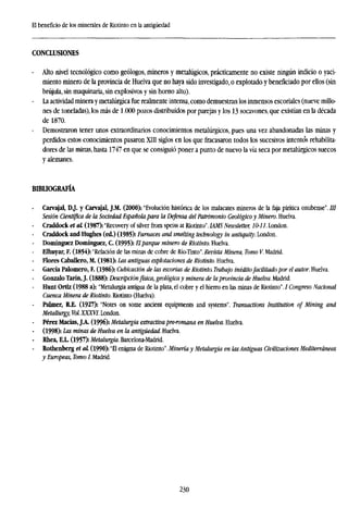 El beneficio de los minerales de Riotinto en la antigüedad
CONCLUSIONES
- Alto nivel tecnológico como geólogos, mineros y metalúgicos, prácticamente no existe ningún indicio o yaci-
miento minero de la provincia de Huelva que no haya sido investigado, o explotado y beneficiado por ellos (sin
brújula, sin maquinaria, sin explosivos y sin horno alto).
- La actividad minera y metalúrgica fue realmente intensa, como demuestran los inmensos escoriales (nueve millo-
nes de toneladas), los más de 1.000 pozos distribuidos por parejas y los 13 socavones, que existían en la década
de 1870.
- Demostraron tener unos extraordinarios conocimientos metalúrgicos, pues una vez abandonadas las minas y
perdidos estos conocimientos pasaron XIII siglos en los que fracasaron todos los sucesivos intentos rehabilita-
dores de las minas, hasta 1747 en que se consiguió poner a punto de nuevo la vía seca por metalúrgicos suecos
y alemanes.
BIBLIOGRAFÍA
- Carvajal, DJ. y Carvajal, J.M. (2000): "Evolución histórica de los malacates mineros de la faja pirítica onubense". ///
Sesión Científica de la Sociedad Española para la Defensa del Patrimonio Geológico y Minero. Huelva.
- Craddock et al (1987): "Recovery of silver from speiss at Riotinto'. IAMS Newsletter, 10-11. London.
- Craddock and Hughes (ed.) (1985): Furnaces and smelting technology in antiquity. London.
- Domínguez Domínguez, C. (1995): E parque minero de Riotinto. Huelva.
Elhuyar, F. (1854): "Relación de las minas de cobre de Río-Tinto'. Revista Minera, Tomo V. Madrid.
Flores Caballero, M. (1981): Las antiguas explotaciones de Riotinto. Huelva.
García Palomero, F. (1986): Cubicación de las escorias de Riotinto. Trabajo inéditofacilitado por el autor. Huelva.
Gonzalo Tarín, J. (1888): Descripciónfísica, geológica y minera de la provincia de Huelva. Madrid.
- Hunt Ortiz (1988 a): "Metalurgia antigua de la plata, el cobre y el hierro en las minas de Riotinto". / Congreso Nacional
Cuenca Minera de Riotinto. Riotinto (Huelva).
- Palmer, R.E. (1927): "Notes on some ancient equipments and systems". Transactions Institution of Mining and
Metallurgy, Vol.XXXVl. London.
- Pérez Marías, J.A. (1996): Metalurgia extractivapre-romana en Huelva. Huelva.
(1998): Las minas de Huelva en la antigüedad. Huelva.
- Rhea, E.L. (1957): Metalurgia. Barcelona-Madrid.
Rothenberg et al (1990): "El enigma de Riotinto". Minería y Metalurgia en las Antiguas Civilizaciones Mediterráneas
y Europeas, Tomo I. Madrid.
230
 