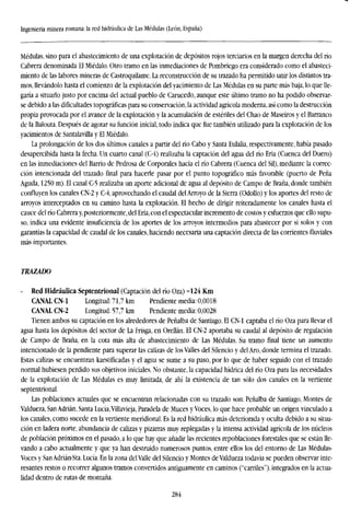 Ingeniería minera romana: la red hidráulica de Las Médulas (León, España)
Médulas, sino para el abastecimiento de una explotación de depósitos rojos terciarios en la margen derecha del río
Cabrera denominada El Miédalo. Otro tramo en las inmediaciones de Pombriego era considerado como el abasteci-
miento de las labores mineras de Castroquilame. La reconstrucción de su trazado ha permitido unir los distintos tra-
mos, llevándolo hasta el comienzo de la explotación del yacimiento de Las Médulas en su parte más baja, lo que lle-
garía a situarlo justo por encima del actual pueblo de Carucedo, aunque este último tramo no ha podido observar-
se debido a las dificultades topográficas para su conservación, la actividad agrícola moderna, así como la destrucción
propia provocada por el avance de la explotación y la acumulación de estériles del Chao de Maseiros y el Barranco
de la Balouta. Después de agotar su función inicial, todo indica que fue también utilizado para la explotación de los
yacimientos de Santalavilla y El Miédalo.
La prolongación de los dos últimos canales a partir del río Cabo y Santa Eulalia, respectivamente, había pasado
desapercibida hasta la fecha. Un cuarto canal (C-4) realizaba la captación del agua del río Eria (Cuenca del Duero)
en las inmediaciones del Barrio de Pedrosa de Corporales hacia el río Cabrera (Cuenca del Sil), mediante la correc-
ción intencionada del trazado final para hacerle pasar por el punto topográfico más favorable (puerto de Peña
Aguda, 1250 m). El canal C-5 realizaba un aporte adicional de agua al depósito de Campo de Braña, donde también
confluyen los canales CN-2 y C-4, aprovechando el caudal del Arroyo de la Sierra (Odollo) y los aportes del resto de
arroyos interceptados en su camino hasta la explotación. El hecho de dirigir reiteradamente los canales hasta el
cauce del río Cabrera y, posteriormente, del Eria, con el espectacular incremento de costos y esfuerzos que ello supu-
so, indica una evidente insuficiencia de los aportes de los arroyos intermedios para abastecer por si solos y con
garantías la capacidad de caudal de los canales, haciendo necesaria una captación directa de las corrientes fluviales
más importantes.
TRAZADO
- Red Hidráulica Septentrional (Captación del río Oza) =124 Km
CANAL CN-1 Longitud: 71,7 km Pendiente media: 0,0018
CANAL CN-2 Longitud: 57,7 km Pendiente media: 0,0028
Tienen ambos su captación en los alrededores de Peñalba de Santiago. El CN-1 captaba el río Oza para llevar el
agua hasta los depósitos del sector de La Frisga, en Orellán. El CN-2 aportaba su caudal al depósito de regulación
de Campo de Braña, en la cota más alta de abastecimiento de Las Médulas. Su tramo final tiene un aumento
intencionado de la pendiente para superar las calizas de los Valles del Silencio y del Aro, donde termina el trazado.
Estas calizas se encuentran karstificadas y el agua se sume a su paso, por lo que de haber seguido con el trazado
normal hubiesen perdido sus objetivos iniciales. No obstante, la capacidad hídrica del río Oza para las necesidades
de la explotación de Las Médulas es muy limitada, de ahí la existencia de tan sólo dos canales en la vertiente
septentrional.
Las poblaciones actuales que se encuentran relacionadas con su trazado son: Peñalba de Santiago, Montes de
Valdueza, San Adrián, Santa Lucía,Villavieja, Paradela de Muces y Voces, lo que hace probable un origen vinculado a
los canales, como sucede en la vertiente meridional. Es la red hidráulica más deteriorada y oculta debido a su situa-
ción en ladera norte, abundancia de calizas y pizarras muy replegadas y la intensa actividad agrícola de los núcleos
de población próximos en el pasado, a lo que hay que añadir las recientes repoblaciones forestales que se están lle-
vando a cabo actualmente y que ya han destruido numerosos puntos, entre ellos los del entorno de Las Médulas-
Voces y San Adrián-Sta. Lucía. En la zona delValle del Silencio y Montes de Valdueza todavía se pueden observar inte-
resantes restos o recorrer algunos tramos convertidos antiguamente en caminos (''carriles"), integrados en la actua-
lidad dentro de rutas de montaña.
284
 