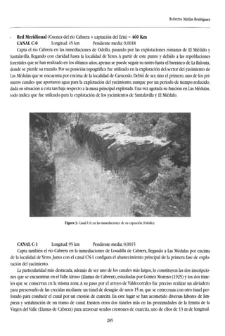 Roberto Matías Rodríguez
- Red Meridional (Cuenca del río Cabrera + captación del Eria) ~ 460 Km
CANAL C-0 Longitud: 45 km Pendiente media: 0,0018
Capta el río Cabrera en las inmediaciones de Odollo, pasando por las explotaciones romanas de El Miédalo y
Santalavilla, llegando con claridad hasta la localidad de Yeres. A partir de este punto y debido a las repoblaciones
forestales que se han realizado en los últimos años, apenas se puede seguir su rastro hasta el barranco de La Balouta,
donde se pierde su trazado. Por su posición topográfica fue utilizado en la explotación del sector del yacimiento de
Las Médulas que se encuentra por encima de la localidad de Carucedo. Debió de ser, sino el primero, uno de los pri-
meros canales que aportaron agua para la explotación del yacimiento, aunque por un período de tiempo reducido,
dada su situación a cota tan baja respecto a la masa principal explotada. Una vez agotada su función en Las Médulas,
todo indica que fue utilizado para la explotación de los yacimientos de Santalavilla y El Miédalo.
Figura 3- Canal C-0, en las inmediaciones de su captación (Odollo).
CANAL C-l Longitud: 95 km Pendiente media: 0,0015
Capta también el río Cabrera en la inmediaciones de Losadilla de Cabrera, llegando a Las Médulas por encima
de la localidad de Yeres.Junto con el canal CN-1 configura el abastecimiento principal de la primera fase de explo-
tación del yacimiento.
La particularidad más destacada, además de ser uno de los canales más largos, lo constituyen las dos inscripcio-
nes que se encuentran en el Valle Airoso (Llamas de Cabrera), estudiadas por Gómez Moreno (1925) y los dos túne-
les que se conservan en la misma zona. A su paso por el arroyo de Valdecorrales fue preciso realizar un aliviadero
para preservarlo de las crecidas mediante un túnel de desagüe de unos 15 m, que se entrecruza con otro túnel per-
forado para conducir el canal por un crestón de cuarcita. En este lugar se han acometido diversas labores de lim-
pieza y señalización de un tramo de canal. Existen otros dos túneles más en las proximidades de la Ermita de la
Virgen del Valle (Llamas de Cabrera) para atravesar sendos crestones de cuarcita, uno de ellos de 13 m de longitud.
285
 
